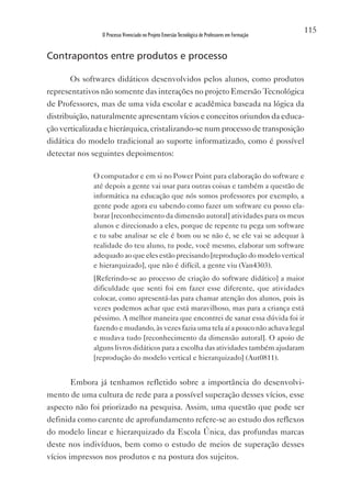 115
                O Processo Vivenciado no Projeto Emersão Tecnológica de Professores em Formação


Contrapontos entre produtos e processo

       Os softwares didáticos desenvolvidos pelos alunos, como produtos
representativos não somente das interações no projeto Emersão Tecnológica
de Professores, mas de uma vida escolar e acadêmica baseada na lógica da
distribuição, naturalmente apresentam vícios e conceitos oriundos da educa-
ção verticalizada e hierárquica, cristalizando-se num processo de transposição
didática do modelo tradicional ao suporte informatizado, como é possível
detectar nos seguintes depoimentos:

              O computador e em si no Power Point para elaboração do software e
              até depois a gente vai usar para outras coisas e também a questão de
              informática na educação que nós somos professores por exemplo, a
              gente pode agora eu sabendo como fazer um software eu posso ela-
              borar [reconhecimento da dimensão autoral] atividades para os meus
              alunos e direcionado a eles, porque de repente tu pega um software
              e tu sabe analisar se ele é bom ou se não é, se ele vai se adequar à
              realidade do teu aluno, tu pode, você mesmo, elaborar um software
              adequado ao que eles estão precisando [reprodução do modelo vertical
              e hierarquizado], que não é difícil, a gente viu (van4303).
              [Referindo-se ao processo de criação do software didático] a maior
              dificuldade que senti foi em fazer esse diferente, que atividades
              colocar, como apresentá-las para chamar atenção dos alunos, pois às
              vezes podemos achar que está maravilhoso, mas para a criança está
              péssimo. A melhor maneira que encontrei de sanar essa dúvida foi ir
              fazendo e mudando, às vezes fazia uma tela aí a pouco não achava legal
              e mudava tudo [reconhecimento da dimensão autoral]. O apoio de
              alguns livros didáticos para a escolha das atividades também ajudaram
              [reprodução do modelo vertical e hierarquizado] (Aut0811).


       Embora já tenhamos refletido sobre a importância do desenvolvi-
mento de uma cultura de rede para a possível superação desses vícios, esse
aspecto não foi priorizado na pesquisa. Assim, uma questão que pode ser
definida como carente de aprofundamento refere-se ao estudo dos reflexos
do modelo linear e hierarquizado da Escola Única, das profundas marcas
deste nos indivíduos, bem como o estudo de meios de superação desses
vícios impressos nos produtos e na postura dos sujeitos.
 