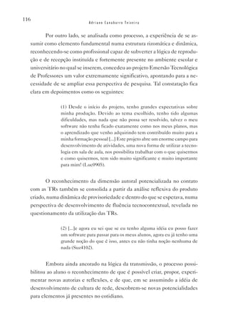 116
                            Adriano Canabarro Teixeira


         Por outro lado, se analisada como processo, a experiência de se as-
  sumir como elemento fundamental numa estrutura rizomática e dinâmica,
  reconhecendo-se como profissional capaz de subverter a lógica de reprodu-
  ção e de recepção instituída e fortemente presente no ambiente escolar e
  universitário no qual se inserem, concedeu ao projeto Emersão Tecnológica
  de Professores um valor extremamente significativo, apontando para a ne-
  cessidade de se ampliar essa perspectiva de pesquisa. Tal constatação fica
  clara em depoimentos como os seguintes:

               (1) Desde o início do projeto, tenho grandes expectativas sobre
               minha produção. Devido ao tema escolhido, tenho tido algumas
               dificuldades, mas nada que não possa ser resolvido, talvez o meu
               software não tenha ficado exatamente como nos meus planos, mas
               o aprendizado que venho adquirindo tem contribuído muito para a
               minha formação pessoal [...] Este projeto abre um enorme campo para
               desenvolvimento de atividades, uma nova forma de utilizar a tecno-
               logia em sala de aula, nos possibilita trabalhar com o que quisermos
               e como quisermos, tem sido muito significante e muito importante
               para mim! (Luc0905).


         O reconhecimento da dimensão autoral potencializada no contato
  com as TRs também se consolida a partir da análise reflexiva do produto
  criado, numa dinâmica de provisoriedade e dentro do que se esperava, numa
  perspectiva de desenvolvimento de fluência tecnocontextual, revelada no
  questionamento da utilização das TRs.

               (2) [...]e agora eu sei que se eu tenho alguma idéia eu posso fazer
               um software para passar para os meus alunos, agora eu já tenho uma
               grande noção do que é isso, antes eu não tinha noção nenhuma de
               nada (Suz4102).


         Embora ainda ancorado na lógica da transmissão, o processo possi-
  bilitou ao aluno o reconhecimento de que é possível criar, propor, experi-
  mentar novas autorias e reflexões, e de que, em se assumindo a idéia de
  desenvolvimento de cultura de rede, descobrem-se novas potencialidades
  para elementos já presentes no cotidiano.
 