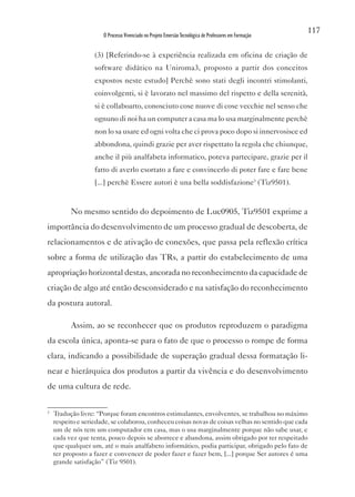 117
                      O Processo Vivenciado no Projeto Emersão Tecnológica de Professores em Formação


                   (3) [Referindo-se à experiência realizada em oficina de criação de
                   software didático na Uniroma3, proposto a partir dos conceitos
                   expostos neste estudo] Perchè sono stati degli incontri stimolanti,
                   coinvolgenti, si è lavorato nel massimo del rispetto e della serenità,
                   si è collaboarto, conosciuto cose nuove di cose vecchie nel senso che
                   ognuno di noi ha un computer a casa ma lo usa marginalmente perchè
                   non lo sa usare ed ogni volta che ci prova poco dopo si innervosisce ed
                   abbondona, quindi grazie per aver rispettato la regola che chiunque,
                   anche il più analfabeta informatico, poteva partecipare, grazie per il
                   fatto di averlo esortato a fare e convincerlo di poter fare e fare bene
                   [...] perchè Essere autori è una bella soddisfazione3 (Tiz9501).


          No mesmo sentido do depoimento de Luc0905, Tiz9501 exprime a
importância do desenvolvimento de um processo gradual de descoberta, de
relacionamentos e de ativação de conexões, que passa pela reflexão crítica
sobre a forma de utilização das TRs, a partir do estabelecimento de uma
apropriação horizontal destas, ancorada no reconhecimento da capacidade de
criação de algo até então desconsiderado e na satisfação do reconhecimento
da postura autoral.

          Assim, ao se reconhecer que os produtos reproduzem o paradigma
da escola única, aponta-se para o fato de que o processo o rompe de forma
clara, indicando a possibilidade de superação gradual dessa formatação li-
near e hierárquica dos produtos a partir da vivência e do desenvolvimento
de uma cultura de rede.

3
    Tradução livre: “Porque foram encontros estimulantes, envolventes, se trabalhou no máximo
    respeito e seriedade, se colaborou, conheceu coisas novas de coisas velhas no sentido que cada
    um de nós tem um computador em casa, mas o usa marginalmente porque não sabe usar, e
    cada vez que tenta, pouco depois se aborrece e abandona, assim obrigado por ter respeitado
    que qualquer um, até o mais analfabeto informático, podia participar, obrigado pelo fato de
    ter proposto a fazer e convencer de poder fazer e fazer bem, [...] porque Ser autores é uma
    grande satisfação” (Tiz 9501).
 