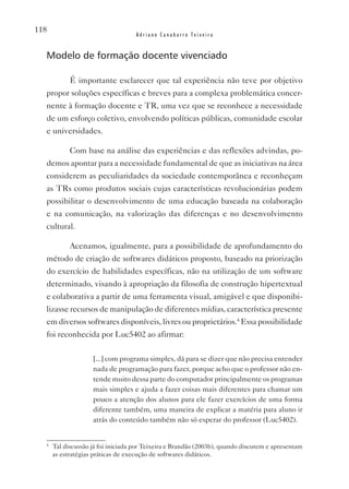 118
                                    Adriano Canabarro Teixeira


  Modelo de formação docente vivenciado

            É importante esclarecer que tal experiência não teve por objetivo
  propor soluções específicas e breves para a complexa problemática concer-
  nente à formação docente e TR, uma vez que se reconhece a necessidade
  de um esforço coletivo, envolvendo políticas públicas, comunidade escolar
  e universidades.

            Com base na análise das experiências e das reflexões advindas, po-
  demos apontar para a necessidade fundamental de que as iniciativas na área
  considerem as peculiaridades da sociedade contemporânea e reconheçam
  as TRs como produtos sociais cujas características revolucionárias podem
  possibilitar o desenvolvimento de uma educação baseada na colaboração
  e na comunicação, na valorização das diferenças e no desenvolvimento
  cultural.

            Acenamos, igualmente, para a possibilidade de aprofundamento do
  método de criação de softwares didáticos proposto, baseado na priorização
  do exercício de habilidades específicas, não na utilização de um software
  determinado, visando à apropriação da filosofia de construção hipertextual
  e colaborativa a partir de uma ferramenta visual, amigável e que disponibi-
  lizasse recursos de manipulação de diferentes mídias, característica presente
  em diversos softwares disponíveis, livres ou proprietários.4 Essa possibilidade
  foi reconhecida por Luc5402 ao afirmar:

                    [...] com programa simples, dá para se dizer que não precisa entender
                    nada de programação para fazer, porque acho que o professor não en-
                    tende muito dessa parte do computador principalmente os programas
                    mais simples e ajuda a fazer coisas mais diferentes para chamar um
                    pouco a atenção dos alunos para ele fazer exercícios de uma forma
                    diferente também, uma maneira de explicar a matéria para aluno ir
                    atrás do conteúdo também não só esperar do professor (Luc5402).


  4
      Tal discussão já foi iniciada por Teixeira e Brandão (2003b), quando discutem e apresentam
      as estratégias práticas de execução de softwares didáticos.
 
