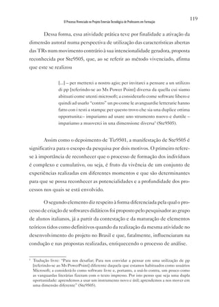 119
                     O Processo Vivenciado no Projeto Emersão Tecnológica de Professores em Formação


          Dessa forma, essa atividade prática teve por finalidade a ativação da
dimensão autoral numa perspectiva de utilização das características abertas
das TRs num movimento contrário à sua intencionalidade geradora, proposta
reconhecida por Ste9505, que, ao se referir ao método vivenciado, afirma
que este se realizou


                  [...] – per metterci a nostro agio; per invitarci a pensare a un utilizzo
                  di pp [referindo-se ao Ms Power Point] diversa da quella cui siamo
                  abituati come utenti microsoft; a considerarlo come software libero e
                  quindi ad usarlo “contro” un po come le avanguardie letterarie hanno
                  fatto con i testi a stampa: per questo trovo che sia una duplice ottima
                  opportunita:– impariamo ad usare uno strumento nuovo e duttile –
                  impariamo a muoverci in una dimensione diversa5 (Ste9505).


          Assim como o depoimento de Tiz9501, a manifestação de Ste9505 é
significativa para o escopo da pesquisa por dois motivos. O primeiro refere-
se à importância de reconhecer que o processo de formação dos indivíduos
é complexo e cumulativo, ou seja, é fruto da vivência de um conjunto de
experiências realizadas em diferentes momentos e que são determinantes
para que se possa reconhecer as potencialidades e a profundidade dos pro-
cessos nos quais se está envolvido.

          O segundo elemento diz respeito à forma diferenciada pela qual o pro-
cesso de criação de softwares didáticos foi proposto pelo pesquisador ao grupo
de alunos italianos, já a partir da contestação e da maturação de elementos
teóricos tidos como definitivos quando da realização da mesma atividade no
desenvolvimento do projeto no Brasil e que, fatalmente, influenciaram na
condução e nas propostas realizadas, enriquecendo o processo de análise.

5
    Tradução livre: “Para nos desafiar; Para nos convidar a pensar em uma utilização de pp
    [referindo-se ao Ms PowerPoint] diferente daquela que estamos habituados como usuários
    Microsoft; a considerá-lo como software livre e, portanto, a usá-lo contra, um pouco como
    as vanguardas literárias fizeram com o texto impresso. Por isto penso que seja uma dupla
    oportunidade: aprendemos a usar um instrumento novo e útil; aprendemos a nos mover em
    uma dimensão diferente” (Ste9505).
 