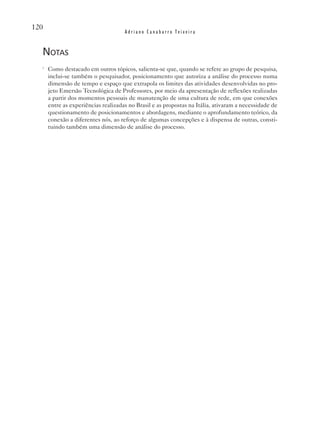 120
                                     Adriano Canabarro Teixeira


  notas
  i
      Como destacado em outros tópicos, salienta-se que, quando se refere ao grupo de pesquisa,
      inclui-se também o pesquisador, posicionamento que autoriza a análise do processo numa
      dimensão de tempo e espaço que extrapola os limites das atividades desenvolvidas no pro-
      jeto Emersão Tecnológica de Professores, por meio da apresentação de reflexões realizadas
      a partir dos momentos pessoais de manutenção de uma cultura de rede, em que conexões
      entre as experiências realizadas no Brasil e as propostas na Itália, ativaram a necessidade de
      questionamento de posicionamentos e abordagens, mediante o aprofundamento teórico, da
      conexão a diferentes nós, ao reforço de algumas concepções e à dispensa de outras, consti-
      tuindo também uma dimensão de análise do processo.
 