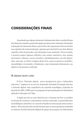 considerAções FinAis


       Assumindo que alguns elementos fundamentais deste estudo já foram
devidamente tratados quando da opção por apresentar subseções destinadas
à abstração de elementos finais e provisórios dos argumentos desenvolvidos
nos capítulos de contextualização, optamos por não fazê-lo nos dois últimos
capítulos a fim de proceder a tais abstrações neste momento. Nesse sentido,
é possível propor algumas reflexões com caráter conclusivo, mas sempre
provisórias e abertas a novas conexões e desdobramentos, em três dimen-
sões: uma que se refere à origem deste livro, outra ao processo científico-
metodológico vivenciado e, finalmente, uma relacionada diretamente aos
objetivos da pesquisa realizada:



a origem deste livro
       O livro “Inclusão digital: novas perspectivas para a informática
educativa” originou-se na tese de doutorado intitulada Formação docente
e inclusão digital: uma experiência de emersão tecnológica, realizada no
período de 2001 a 2005 junto ao programa de pós-graduação em informática
aplicada à educação da Ufrgs.

       A opção por dar ao texto final da tese o formato de livro se justifica
no desejo de socializar as descobertas teóricas realizadas, os procedimentos
metodológicos adotados e os conceitos forjados na intersecção entre teoria e
prática. Tais conceitos têm servido de base para as outras pesquisas realizadas
no interior da linha Inclusão Digital do grupo de pesquisa em Informática
 