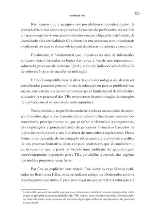 125
                                         Considerações Finais


          Ratificamos que a pesquisa nos possibilitou o reconhecimento da
potencialidade das redes no processo formativo de professores, na medida
em que os sujeitos vivenciaram momentos em que a lógica da distribuição, da
linearidade e da verticalidade foi subvertida em processos comunicacionais
e colaborativos que se desenvolviam em dinâmicas de autoria e coautoria.

          Finalmente, é fundamental que iniciativas na área de informática
educativa sejam baseadas na lógica das redes, a fim de que representem,
sobretudo, processos de inclusão digital e, como tal, indissociáveis da filosofia
de software livre e de sua efetiva utilização.

          Embora compartilhemos da ideia de que as tecnologias não devem ser
consideradas panaceia para os limites da educação ou para as problemáticas
sociais, este estudo nos permitiu mostrar o papel fundamental da informática
educativa1 e o potencial das TRs no processo de minimização de situações
de exclusão social na sociedade contemporânea.

          Nesse sentido, a experiência também revelou a necessidade de serem
aprofundados alguns dos elementos levantados e refinadas posturas teórico-
conceituais, principalmente no que se refere à vivência e à compreensão
das implicações e potencialidades de processos formativos baseados na
lógica das redes e com vistas à vivência de uma cultura equivalente. Dessa
forma, uma demanda de investigação subsequente é a proposta e análise
de um processo formativo, desta vez para professores que já concluíram o
curso superior, que, a partir da imersão num ambiente de aprendizagem
prevalentemente suportado pelas TRs, possibilite a emersão dos sujeitos
nos moldes propostos neste livro.

          Por fim, ao explicitar uma relação final sobre as experiências reali-
zadas no Brasil e na Itália, onde se realizou estágio de Doutorado, embora
reconheçamos que muito é preciso avançar no que se refere à educação e à

1
    Entendida como elemento de um processo educacional também baseado na lógica das redes
    e que se apropria das potencialidades das TRs dentro dessa mesma dinâmica, constituindo-
    se, antes de tudo, num processo de inclusão digital para todos os componentes do processo
    educacional.
 