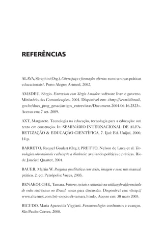 reFerênciAs


ALAvA, Séraphin (Org.). Ciberespaço e formações abertas: rumo a novas práticas
educacionais?. Porto Alegre: Artmed, 2002.

AMADEU, Sérgio. Entrevista com Sérgio Amadeu: software livre e governo.
Ministério das Comunicações, 2004. Disponível em: <http://www.idbrasil.
gov.br/docs_prog_gesac/artigos_entrevistas/Document.2004-06-16.2523>.
Acesso em: 7 set. 2009.

AxT, Margarete. Tecnologia na educação, tecnologia para a educação: um
texto em construção. In: SEMINáRIO INTERNACIONAL DE ALFA-
BETIZAçãO & EDUCAçãO CIENTÍFICA, 7. Ijuí: Ed. Unijuí, 2000,
14 p.

BARRETO, Raquel Goulart (Org.); PRETTO, Nelson de Luca et al. Tec-
nologias educacionais e educação a distância: avaliando políticas e práticas. Rio
de Janeiro: Quartet, 2001.

BAUER, Martin W. Pesquisa qualitativa com texto, imagem e som: um manual
prático. 2. ed. Petrópolis: vozes, 2003.

BENAKOUCHE, Tamara. Fatores sociais e culturais na utilização diferenciada
de redes eletrônicas no Brasil: notas para discussão. Disponível em: <http://
www.alternex.com.br/~esocius/t-tamara.html>. Acesso em: 30 maio 2005.

BICUDO, Maria Aparecida viggiani. Fenomenologia: confrontos e avanços.
São Paulo: Cortez, 2000.
 