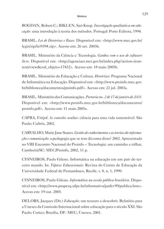 129
                                   Referências


BOGDAN, Robert C.; BIKLEN, Sari Knop. Investigação qualitativa em edu-
cação: uma introdução à teoria dos métodos. Portugal: Porto Editora, 1994.

BRASIL. Lei de Diretrizes e Bases. Disponível em: <http://www.mec.gov.br/
legis/zip/lei9394.zip>. Acesso em: 26 set. 2003b.

BRASIL. Ministério da Ciência e Tecnologia. Ganhos com o uso de software
livre. Disponível em: <http://agenciact.mct.gov.br/index.php?action=/con-
tent/view&cod_objeto=17432>. Acesso em: 18 maio 2005b.

BRASIL. Ministério da Educação e Cultura. Diretrizes: Programa Nacional
de Informática na Educação. Disponível em: <http://www.proinfo.mec.gov.
br/biblioteca/documentos/proinfo.pdf>. Acesso em: 23 jul. 2003a.

BRASIL. Ministério das Comunicações. Portaria no. 2 de 17 de janeiro de 2001.
Disponível em: <http://www.proinfo.mec.gov.br/biblioteca/documentos/
proinfo.pdf>. Acesso em: 11 maio 2005a.

CAPRA, Fritjof. As conexões ocultas: ciência para uma vida sustentável. São
Paulo: Cultrix, 2002.

CARvALHO, Marie Jane Soares. Gestão de conhecimentos e as teorias da informa-
ção e comunicação: a pedagogia que se tem dá conta disto? 2002. Apresentado
no vIII Encontro Nacional do Proinfo – Tecnologia: um caminho a trilhar,
Camboriú/SC: MEC/Proinfo, 2002, 11 p.

CYSNEIROS, Paulo Gileno. Informática na educação em um país do ter-
ceiro mundo. In: Tópicos Educacionais: Revista do Centro de Educação da
Universidade Federal de Pernambuco, Recife, v. 8, n. 1, 1999.

CYSNEIROS, Paulo Gileno. Informática na escola pública brasileira. Dispo-
nível em: <http://www.propesq.ufpe.br/informativo/janfev99/publica.htm>.
Acesso em: 19 out. 2005.

DELORS, Jacques (Dir.) Educação: um tesouro a descobrir. Relatório para
a Unesco da Comissão Internacional sobre educação para o século xxI. São
Paulo: Cortez; Brasília, DF: MEC; Unesco, 2001.
 