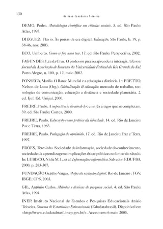 130
                             Adriano Canabarro Teixeira


  DEMO, Pedro. Metodologia científica em ciências sociais. 3. ed. São Paulo:
  Atlas, 1995.

  DIEGUEZ, Flávio. Às portas da era digital. Educação, São Paulo, b. 79, p.
  38-46, nov. 2003.

  ECO, Umberto. Como se faz uma tese. 17. ed. São Paulo: Perspectiva, 2002.

  FAGUNDES, Léa da Cruz. O professor precisa aprender a interagir. Adverso:
  Jornal da Associação de Docentes da Universidade Federal do Rio Grande do Sul,
  Porto Alegre, n. 100, p. 12, maio 2002.

  FONSECA, Marília. O Banco Mundial e a educação a distância. In: PRETTO,
  Nelson de Luca (Org.). Globalização & educação: mercado de trabalho, tec-
  nologias de comunicação, educação a distância e sociedade planetária. 2.
  ed. Ijuí: Ed. Unijuí, 2000.

  FREIRE, Paulo. A importância do ato de ler: em três artigos que se completam.
  39. ed. São Paulo: Cortez, 2000.

  FREIRE, Paulo. Educação como prática da liberdade. 14. ed. Rio de Janeiro:
  Paz e Terra, 1983.

  FREIRE, Paulo. Pedagogia do oprimido. 17. ed. Rio de Janeiro: Paz e Terra,
  1997.

  FRóES, Teresinha. Sociedade da informação, sociedade do conhecimento,
  sociedade da aprendizagem: implicações ético-políticas no limiar do século.
  In: LUBISCO, Nídia M. L. et al. Informação e informática. Salvador: EDUFBA,
  2000. p. 283-307.

  FUNDAçãO Getúlio vargas. Mapa da exclusão digital. Rio de Janeiro : FGv;
  IBGE; CPS, 2003.

  GIL, Antônio Carlos. Métodos e técnicas de pesquisa social. 4. ed. São Paulo:
  Atlas, 1994.

  INEP. Instituto Nacional de Estudos e Pesquisas Educacionais Anísio
  Teixeira. Sistema de Estatísticas Educacionais (Edudatabrasil). Disponível em
  <http://www.edudatabrasil.inep.gov.br/>. Acesso em: 6 maio 2005.
 