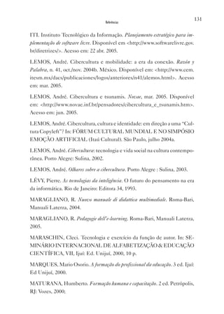 131
                                  Referências


ITI. Instituto Tecnológico da Informação. Planejamento estratégico para im-
plementação de software livre. Disponível em <http://www.softwarelivre.gov.
br/diretrizes/>. Acesso em: 22 abr. 2005.

LEMOS, André. Cibercultura e mobilidade: a era da conexão. Razón y
Palabra, n. 41, oct./nov. 2004b. México. Disponível em: <http://www.cem.
itesm.mx/dacs/publicaciones/logos/anteriores/n41/alemos.html>. Acesso
em: mar. 2005.

LEMOS, André. Cibercultura e tsunamis. Novae, mar. 2005. Disponível
em: <http://www.novae.inf.br/pensadores/cibercultura_e_tsunamis.htm>.
Acesso em: jun. 2005.

LEMOS, André. Cibercultura, cultura e identidade: em direção a uma “Cul-
tura Copyleft”? In: FóRUM CULTURAL MUNDIAL E NO SIMPóSIO
EMOçãO ARTIFICIAL (Itaú Cultural). São Paulo, julho 2004a.

LEMOS, André. Cibercultura: tecnologia e vida social na cultura contempo-
rânea. Porto Alegre: Sulina, 2002.

LEMOS, André. Olhares sobre a cibercultura. Porto Alegre : Sulina, 2003.

LÉvY, Pierre. As tecnologias da inteligência. O futuro do pensamento na era
da informática. Rio de Janeiro: Editora 34, 1993.

MARAGLIANO, R. Nuovo manuale di didattica multimediale. Roma-Bari,
Manuali Laterza, 2004.

MARAGLIANO, R. Pedagogie dell’e-learning. Roma-Bari, Manuali Laterza,
2005.

MARASCHIN, Cleci. Tecnologia e exercício da função de autor. In: SE-
MINáRIO INTERNACIONAL DE ALFABETIZAçãO & EDUCAçãO
CIENTÍFICA, vII, Ijuí: Ed. Unijuí, 2000, 10 p.

MARQUES, Mario Osorio. A formação do profissional da educação. 3 ed. Ijuí:
Ed Unijuí, 2000.

MATURANA, Humberto. Formação humana e capacitação. 2 ed. Petrópolis,
RJ: vozes, 2000;
 