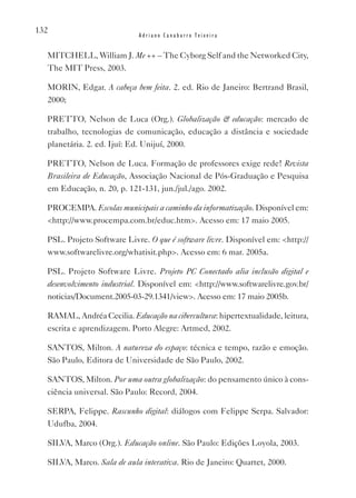 132
                            Adriano Canabarro Teixeira


  MITCHELL, William J. Me ++ – The Cyborg Self and the Networked City,
  The MIT Press, 2003.

  MORIN, Edgar. A cabeça bem feita. 2. ed. Rio de Janeiro: Bertrand Brasil,
  2000;

  PRETTO, Nelson de Luca (Org.). Globalização & educação: mercado de
  trabalho, tecnologias de comunicação, educação a distância e sociedade
  planetária. 2. ed. Ijuí: Ed. Unijuí, 2000.

  PRETTO, Nelson de Luca. Formação de professores exige rede! Revista
  Brasileira de Educação, Associação Nacional de Pós-Graduação e Pesquisa
  em Educação, n. 20, p. 121-131, jun./jul./ago. 2002.

  PROCEMPA. Escolas municipais a caminho da informatização. Disponível em:
  <http://www.procempa.com.br/educ.htm>. Acesso em: 17 maio 2005.

  PSL. Projeto Software Livre. O que é software livre. Disponível em: <http://
  www.softwarelivre.org/whatisit.php>. Acesso em: 6 mar. 2005a.

  PSL. Projeto Software Livre. Projeto PC Conectado alia inclusão digital e
  desenvolvimento industrial. Disponível em: <http://www.softwarelivre.gov.br/
  noticias/Document.2005-03-29.1341/view>. Acesso em: 17 maio 2005b.

  RAMAL, Andréa Cecilia. Educação na cibercultura: hipertextualidade, leitura,
  escrita e aprendizagem. Porto Alegre: Artmed, 2002.

  SANTOS, Milton. A natureza do espaço: técnica e tempo, razão e emoção.
  São Paulo, Editora de Universidade de São Paulo, 2002.

  SANTOS, Milton. Por uma outra globalização: do pensamento único à cons-
  ciência universal. São Paulo: Record, 2004.

  SERPA, Felippe. Rascunho digital: diálogos com Felippe Serpa. Salvador:
  Udufba, 2004.

  SILvA, Marco (Org.). Educação online. São Paulo: Edições Loyola, 2003.

  SILvA, Marco. Sala de aula interativa. Rio de Janeiro: Quartet, 2000.
 