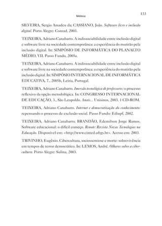 133
                                   Referências


SILvEIRA, Sergio Amadeu da; CASSIANO, João. Software livre e inclusão
digital. Porto Alegre: Conrad, 2003.

TEIxEIRA, Adriano Canabarro. A indissociabilidade entre inclusão digital
e software livre na sociedade contemporânea: a experiência do mutirão pela
inclusão digital. In: SIMPóSIO DE INFORMáTICA DO PLANALTO
MÉDIO, vII. Passo Fundo, 2005a.

TEIxEIRA, Adriano Canabarro. A indissociabilidade entre inclusão digital
e software livre na sociedade contemporânea: a experiência do mutirão pela
inclusão digital. In: SIMPóSIO INTERNACIONAL DE INFORMáTICA
EDUCATIvA, 7., 2005b, Leiria, Portugal.

TEIxEIRA, Adriano Canabarro. Imersão tecnológica de professores: o processo
reflexivo da opção metodológica. In: CONGRESSO INTERNACIONAL
DE EDUCAçãO, 3., São Leopoldo. Anais... Unisinos, 2003. 1 CD-ROM.

TEIxEIRA, Adriano Canabarro. Internet e democratização do conhecimento:
repensando o processo de exclusão social. Passo Fundo: Ediupf, 2002.

TEIxEIRA, Adriano Canabarro; BRANDãO, Edemilson Jorge Ramos.
Software educacional: o difícil começo. Renote: Revista Novas Tecnologias na
Educação. Disponível em: <http://www.cinted.ufrgs.br>. Acesso em: 2003.

TRIvINHO, Eugênio. Cibercultura, sociossemiose e morte: sobrevivência
em tempos de terror democrático. In: LEMOS, André. Olhares sobre a ciber-
cultura. Porto Alegre: Sulina, 2003.
 