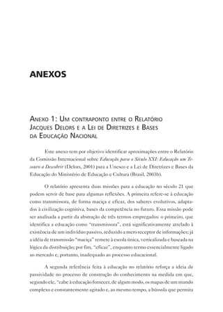 Anexos



anexo 1: um Contraponto entre o relatório
JaCques delors e a lei de diretrizes e bases
da eduCação naCional

       Este anexo tem por objetivo identificar aproximações entre o Relatório
da Comissão Internacional sobre Educação para o Século XXI: Educação um Te-
souro a Descobrir (Delors, 2001) para a Unesco e a Lei de Diretrizes e Bases da
Educação do Ministério de Educação e Cultura (Brasil, 2003b).

       O relatório apresenta duas missões para a educação no século 21 que
podem servir de base para algumas reflexões. A primeira refere-se à educação
como transmissora, de forma maciça e eficaz, dos saberes evolutivos, adapta-
dos à civilização cognitiva, bases da competência no futuro. Essa missão pode
ser analisada a partir da abstração de três termos empregados: o primeiro, que
identifica a educação como “transmissora”, está significativamente atrelado à
existência de um indivíduo passivo, reduzido a mero receptor de informações; já
a idéia de transmissão “maciça” remete à escola única, verticalizada e baseada na
lógica da distribuição; por fim, “eficaz”, enquanto termo essencialmente ligado
ao mercado e, portanto, inadequado ao processo educacional.

       A segunda referência feita à educação no relatório reforça a ideia de
passividade no processo de construção do conhecimento na medida em que,
segundo ele, “cabe à educação fornecer, de algum modo, os mapas de um mundo
complexo e constantemente agitado e, ao mesmo tempo, a bússola que permita
 