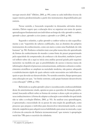 135
                                         Anexos


navegar através dele” (Delors, 2001, p. 89), como se cada indivíduo tivesse de
seguir roteiros predeterminados a partir dos instrumentos disponibilizados por
outrem.

          Nesse sentido, e buscando responder às demandas advindas destas
missões, Delors sugere que a educação deve se organizar em torno de quatro
aprendizagens fundamentais aos indivíduos ao longo da vida: aprender a conhecer,
aprender a fazer, aprender a viver juntos e aprender a ser (2001, p. 90).

          Segundo o relatório, o pilar aprender a conhecer refere-se não especifica-
mente a um “repertório de saberes codificados, mas ao domínio dos próprios
instrumentos do conhecimento, como um meio e como uma finalidade da vida
humana” (p. 90). Embora o relatório trate esse pilar numa ótica de aprendizado
de formas de conhecimento do mundo e como fonte de prazer proporcionado
pela capacidade de compreender, de conhecer e de descobrir, também é possí-
vel refletir sobre ele e aqui se inicia uma análise pessoal guiada pelo seguinte
raciocínio: na medida em que as possibilidades de acesso à imensa massa de
informações disponível processos comunicacionais, ambientes culturais e conhe-
cimentos científicos se ampliam na sociedade moderna, não parece adequado
o estabelecimento rígido de quais saberes serão necessários aos indivíduos ou
quais os que deverão ser desenvolvidos. No sentido contrário, Serpa aponta para
uma educação em que, “no limite extremo, cada grupo humano desenvolveria
a sua educação” (2004, p. 156).

          Referindo-se ao pilar aprender a fazer e reconhecendo a indissociabilidade
deste do anteriormente citado, aponta-se para as questões de formação profis-
sional, buscando refletir sobre as formas de ensinar o aluno a pôr em prática os
seus conhecimentos e à forma de adaptar a educação a um trabalho do qual ainda
não se sabe a evolução (Delors, 2001, p. 93). Ao analisar essa aprendizagem,
é apresentada a necessidade de se passar de uma noção de qualificação, como
processo que prepara o indivíduo para desenvolver determinada tarefa, a uma
ideia de competência para adquirir novas habilidades para atuar no mercado, o que
é diverso do conceito de fluência tecnocontextual,1 que remete à apropriação
social das TRs para o exercício da cidadania.


1
    Cf. página 32, parágrafo 3.
 