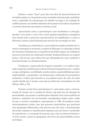 136
                              Adriano Canabarro Teixeira


          Embora o termo “fazer” possa dar uma ideia de desenvolvimento de
  atividades práticas ou de produtos numa sociedade interconectada, qualidades
  como a capacidade de comunicação, de trabalho em grupo e de resolução de
  conflitos passam a ser também sinônimos desse processo de realizar, de produzir
  e construir elementos necessários à estrutura social.

         Apresentadas como as aprendizagens mais desafiadoras à educação,
  aprender a viver juntos e a viver com os outros ganham importância e emergência
  num mundo onde os processos comunicacionais são amplificados e o acesso a
  diferentes culturas é potencializado pelo advento das tecnologias de rede.

         À medida que a intolerância e a necessidade de ampliar territórios de co-
  mércio e dominação se acentuam, o respeito às diferenças e a valorização cultural
  são elementos fundamentais na experiência de dividir espaços, de estabelecer
  processos horizontais de colaboração baseados fundamentalmente no respeito
  mútuo, a fim de que uma cultura não seja sobrepujada por outra, tendendo à
  descaracterização e ao desaparecimento.

          Finalmente, o quarto pilar diz respeito ao aprender a ser e atribui à edu-
  cação o papel de contribuir para o desenvolvimento integral da pessoa – espírito
  e corpo, inteligência, sensibilidade, sentido estético, responsabilidade pessoal e
  espiritualidade –, preparando o ser humano para a elaboração de pensamentos
  autônomos e críticos para formular os seus próprios juízos de valor, de modo
  a poder decidir, por si mesmo, como agir nas diferentes circunstâncias da vida
  (Delors, 2001, p. 99).

          O ponto central desta aprendizagem é a prevenção contra a desuma-
  nização do mundo com a evolução da técnica, seja pelo risco de alienação da
  personalidade, seja quanto à expulsão pelas máquinas. Esse temor explícito no
  relatório e analisado à luz da sociedade contemporânea depõe contra a idéia
  de que os recursos tecnológicos, especialmente as TRs, são produtos sociais
  intencionalmente criados, mas que possuem características que permitem
  uma apropriação diferenciada, num processo que não teme a desumanização
  do mundo, tampouco a expulsão pelas máquinas, mas que busca a socialização
  de experiências e a construção de processos que visem ao desenvolvimento e
  ao bem comum a partir da apropriação subversiva das potencialidades dessas
  tecnologias.
 