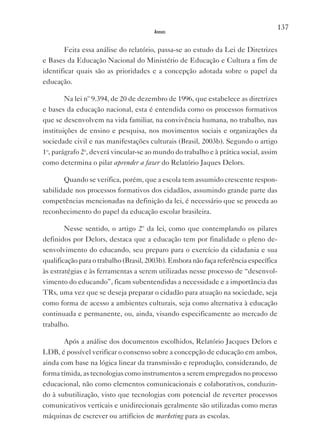 137
                                       Anexos


       Feita essa análise do relatório, passa-se ao estudo da Lei de Diretrizes
e Bases da Educação Nacional do Ministério de Educação e Cultura a fim de
identificar quais são as prioridades e a concepção adotada sobre o papel da
educação.

        Na lei nº 9.394, de 20 de dezembro de 1996, que estabelece as diretrizes
e bases da educação nacional, esta é entendida como os processos formativos
que se desenvolvem na vida familiar, na convivência humana, no trabalho, nas
instituições de ensino e pesquisa, nos movimentos sociais e organizações da
sociedade civil e nas manifestações culturais (Brasil, 2003b). Segundo o artigo
1o, parágrafo 2o, deverá vincular-se ao mundo do trabalho e à prática social, assim
como determina o pilar aprender a fazer do Relatório Jaques Delors.

       Quando se verifica, porém, que a escola tem assumido crescente respon-
sabilidade nos processos formativos dos cidadãos, assumindo grande parte das
competências mencionadas na definição da lei, é necessário que se proceda ao
reconhecimento do papel da educação escolar brasileira.

        Nesse sentido, o artigo 2º da lei, como que contemplando os pilares
definidos por Delors, destaca que a educação tem por finalidade o pleno de-
senvolvimento do educando, seu preparo para o exercício da cidadania e sua
qualificação para o trabalho (Brasil, 2003b). Embora não faça referência específica
às estratégias e às ferramentas a serem utilizadas nesse processo de “desenvol-
vimento do educando”, ficam subentendidas a necessidade e a importância das
TRs, uma vez que se deseja preparar o cidadão para atuação na sociedade, seja
como forma de acesso a ambientes culturais, seja como alternativa à educação
continuada e permanente, ou, ainda, visando especificamente ao mercado de
trabalho.

       Após a análise dos documentos escolhidos, Relatório Jacques Delors e
LDB, é possível verificar o consenso sobre a concepção de educação em ambos,
ainda com base na lógica linear da transmissão e reprodução, considerando, de
forma tímida, as tecnologias como instrumentos a serem empregados no processo
educacional, não como elementos comunicacionais e colaborativos, conduzin-
do à subutilização, visto que tecnologias com potencial de reverter processos
comunicativos verticais e unidirecionais geralmente são utilizadas como meras
máquinas de escrever ou artifícios de marketing para as escolas.
 