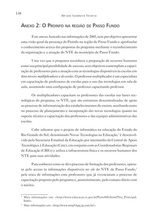 138
                                  Adriano Canabarro Teixeira


  anexo 2: o proinfo na região de passo fundo
         Este anexo, baseado nas informações de 2005, tem por objetivo apresentar
  uma visão geral da presença do Proinfo na região de Passo Fundo e aprofundar
  o conhecimento acerca das propostas do programa mediante o reconhecimento
  da organização e a atuação do NTE do município de Passo Fundo.

          Uma vez que o programa reconhece a preparação de recursos humanos
  como sua principal possibilidade de sucesso, seus objetivos contemplam a capaci-
  tação de professores para a atuação com as tecnologias disponíveis às escolas em
  dois níveis: multiplicadores e de escolas. O professor-multiplicador é um especialista
  em capacitação de professores de escolas para o uso das tecnologias em sala de
  aula, assumindo uma configuração de professor capacitando professor.

         Os multiplicadores capacitam os professores das escolas nas bases tec-
  nológicas do programa, os NTE, que são estruturas descentralizadas de apoio
  ao processo de informatização dos estabelecimentos de ensino, auxiliando tanto
  no processo de planejamento e incorporação das novas tecnologias quanto no
  suporte técnico e capacitação dos professores e das equipes administrativas das
  escolas.

         Cabe salientar que o projeto de informática na educação do Estado do
  Rio Grande do Sul, denominado Novas Tecnologias na Educação,2 é desenvol-
  vido pela Secretaria Estadual da Educação por intermédio da Central de Apoio
  Tecnológico à Educação (Cate), em conjunto com as Coordenadorias Regionais
  de Educação (CREs) e utiliza a infraestrutura física e os recursos humanos dos
  NTE para suas atividades.

         Para conhecer como se dá o processo de formação dos professores, optou-
  se pelo acesso às informações disponíveis no site do NTE de Passo Fundo,3
  pela troca de informações com professores que já vivenciaram o processo de
  capacitação proposto pelo programa e, posteriormente, pelo contato direto com
  o núcleo.


  2
      Mais informações em: <http://www.educacao.rs.gov.br/PortalSE/html/Nte_Principal.
      html>.
  3
      Mais informações em: <http://www.ntepf.hpg.ig.com.br/>.
 