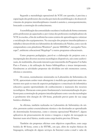139
                                      Anexos


       Segundo a metodologia operacional do NTE em questão, é prevista a
capacitação dos professores das escolas por meio da sensibilização e do desenvol-
vimento de projetos interdisciplinares visando à autoria e, consequentemente,
buscando a construção do conhecimento.

        A sensibilização das comunidades escolares é realizada de forma constante
pelos professores já capacitados e por visitas dos professores multiplicadores do
NTE às escolas, a fim de reafirmá-las como centros de aprendizagem e otimizar
a socialização dos equipamentos. Na execução dos projetos interdisciplinares o
trabalho é desenvolvido nos laboratórios de informática do Núcleo, com o uso de
computadores com plataforma Windows®, pacote MSOffice®, navegador Nets-
cape®, ambiente educacional Megalogo® e outros programas educacionais.

        Como proposta pedagógica, prevê-se a elaboração de projetos com a
incorporação dos diversos recursos tecnológicos disponíveis, tais como audiovi-
suais, de multimídia, discussão interativa por intermédio do Programa Um Salto
Para o Futuro, e da utilização de fontes bibliográficas e trocas interpessoais.
Geralmente as atividades propostas são divididas em três momentos: cursos,
oficinas e encontros.

        Os cursos, normalmente ministrados no Laboratório de Informática do
NTE, apresentam caráter mais abrangente à medida que propiciam tanto mo-
mentos nos quais se trata de aspectos pedagógicos e conceituais da informática
educativa quanto oportunidades de conhecimento e manuseio dos recursos
tecnológicos. Destacam como ponto fundamental a instrumentalização do pro-
fessor para a construção de projetos interdisciplinares com o uso das tecnologias
e geralmente têm duração de 120 horas, podendo prever parte de sua carga
horária a distância.

        As oficinas, também realizadas no Laboratório de Informática do nú-
cleo, possuem caráter essencialmente técnico e são destinadas ao aprendizado
de determinadas ferramentas, como o sistema operacional Windows®, alguns
aplicativos de processamento de textos e imagens e noções de navegação na
Internet num nível básico, tendo como carga horária prevista 20 horas.

       Também são propostas oficinas com objetivos específicos, com carga
horária de 40 horas, como a de HTML, em que, além de noções básicas da
linguagem, utilização de alguns serviços da Internet como e-mail e salas de
 