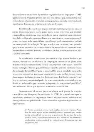 141
                                       Anexos


de questionar a necessidade de trabalhar noções básicas da linguagem HTML
quando existem programas gráficos para este fim, além do que, numa análise mais
profunda, tais oficinas não propiciam uma experiência autoral e contextualizada
significativa do ponto de vista formativo dos professores.

        Também cabe questionar a opção por ferramentas proprietárias que, ao
tempo em que oneram os custos para a escola e para o governo, que ampliam
a dependência tecnológica e não contribuem para a criação de uma cultura de
liberdade, colaboração e compartilhamento, incentivam o emprego destes sof-
twares em larga escala, na medida em que alunos e professores tendem a adotá-
los como padrão de utilização. No que se refere aos encontros, uma primeira
questão a ser levantada é o reconhecimento da potencialidade desta atividade
no sentido de conhecer de fato a realidade na qual os professores atuam e para
a qual se capacitam.

        Ao se relacionar as atividades previstas e a carga horária destinada, no
entanto, destaca-se a insuficiência de tempo para a execução do plano, além
da característica essencialmente vertical das propostas e atividades. Também
chama a atenção o fato de que, embora não se tenha previsto nenhuma oficina
de utilização do StarOffice® para o ano de 2003, este é instalado nas escolas
nessas oportunidades, o que parece uma incoerência, na medida em que possui
algumas peculiaridades, como o fato de não ser mais distribuído como software
livre e exigir um considerável poder de processamento dos computadores, po-
dendo ser substituído, por exemplo, pelo pacote de programas OpenOffice®,
uma alternativa livre e que apresenta as mesmas características.

        Buscando mais elementos junto aos alunos participantes da pesquisa
e que já haviam feito parte das atividades do NTE, foi possível contrapor as
informações obtidas e as impressões sobre a vivência desses momentos de
formação fornecida pelo Proinfo. Nesse sentido os seguintes depoimentos são
significativos:

              (1) Porque na verdade a nossa escola recebeu através do programa Proin-
              fo e daí assim, aquele núcleo tecnológico ele dá assessoria para a nossa
              escola, então ele dá cursos para os professores das escolas, daí assim
              quando eu fiz, eles querem assim que seja trabalhado na informática
              em forma de projetos, nada de ter conhecimento da máquina, eles não
              exigem isso, né?
 