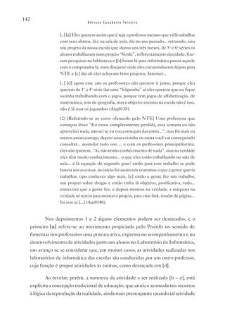 142
                               Adriano Canabarro Teixeira


                [..] [a] Eles querem assim que é seja o professor mesmo que vá lá trabalhar
                com seus alunos, lá e na sala de aula, daí no ano passado... retrasado, saiu
                um projeto da nossa escola que durou uns três meses, de 5a e 6a séries os
                alunos trabalharam num projeto “verde”, reflorestamento da cidade, fize-
                ram pesquisas na biblioteca e [b] foram lá para informática passar aquele
                com o computador lá, num disquete onde eles encaminharam depois para
                NTE e [c] daí ali eles achavam bons projetos, Internet...

                [..] [d] agora esse ano os professores não querem ir junto, porque eles
                querem de 1ª a 4ª série dar uma “folguinha” aí eles querem que eu fique
                sozinha trabalhando com o jogos, porque tem jogos de alfabetização, de
                matemática, tem de geografia, mas o objetivo mesmo na escola não é isso,
                não é lá usar os joguinhos (Ang0138).

                (2) [Referindo-se ao curso oferecido pelo NTE] Uma professora que
                começou disse “Eu estou completamente perdida, essa semana eu não
                aproveitei nada, não sei se eu vou conseguir dar conta...”, mas foi mais ou
                menos assim comigo, depois uma coisinha ou outra você vai conseguindo
                consultar... assimilar tudo isso ... e com os professores principalmente,
                eles não querem, “Ai, não tenho conhecimento de nada”, mas na verdade
                eles têm muito conhecimento... o que eles estão trabalhando na sala de
                aula... é lá equação de segundo grau? então para esse trabalho se pode
                buscar novas coisas, no início foi assim nós reunimos o que a gente queria
                trabalhar, tipo conhecer algo mais, [e] então a gente fez um trabalho,
                um projeto sobre drogas e então tinha lá objetivo, justificativa, tudo...
                entrevista que a gente fez, e depois montou na verdade, a máquina na
                verdade só serviu para montar o projeto, para criar link, mudar de página...
                foi isso aí [...] (Aut0140).


         Nos depoimentos 1 e 2 alguns elementos podem ser destacados, e o
  primeiro [a] refere-se ao movimento propiciado pelo Proinfo no sentido de
  fomentar nos professores uma postura ativa, expressa no acompanhamento e no
  desenvolvimento de atividades junto aos alunos no Laboratório de Informática,
  um avanço se se considerar que, em muitos casos, as atividades realizadas nos
  laboratórios de informática das escolas são conduzidas por um outro professor,
  cuja função é propor atividades às turmas, como destacado em [d].

         Ao revelar, porém, a natureza da atividade a ser realizada [b – e], está
  explícita a concepção tradicional de educação, que anula e acomoda tais recursos
  à lógica da reprodução da realidade, ainda mais preocupante quando tal atividade
 