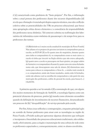 143
                                        Anexos


é [c] caracterizada como produtora de “bons projetos”. Por fim, a informação
sobre a atual postura dos professores diante dos recursos disponibilizados [d]
revela que a formação vivenciada privilegiou aspectos técnicos, mas não a reflexão
coletiva sobre as potencialidades das TRs no processo educacional, que busca
uma apropriação crítica desses elementos e a consciência da responsabilidade
dos professores nessa dinâmica. Tal contexto culmina na reafirmação dos labo-
ratórios de informática como sinônimo de passatempoi e de tempo livre para os
professores das turmas.


              (3) [Referindo-se à maior escola estadual do município de Passo Fundo]
              Não adianta só os projetos do governo enviarem os computadores para as
              escolas, no EENAv [f] eu fiz quatro anos de magistério, durante quatro
              anos tinha os computadores lá, os computadores eram os mais caros e a
              escola só tinha que investir na fiação elétrica que não estava adequada,
              [g] quatro anos a escola se preocupou em fazer ginásio, em pagar salário
              de faxineiro e os computadores ficaram lá, quatro anos em caixas fechadas
              numa sala, que desocuparam uma sala de alunos, [h] diminuíram uma
              turma para colocar os computadores e ficou lá... a minha irmã estuda lá
              e os computadores ainda não foram instalados, ainda estão lá fechados,
              então não adianta você se entulhar de computadores e não partir de uma
              motivação dos professores, enfim do pessoal da escola, para buscar [...]
              (Aut0234).


       A primeira questão a ser levantada é [f] a constatação de que, em alguns
dos muitos momentos de formação de Aut0234, a tecnologia figurou como um
potencial elemento do processo, porém [g] tratada como elemento secundário
quando da definição de investimentos de recursos financeiros, desencadeando
um processo de [h] “desqualificação” do serviço prestado pela escola.

       Por fim, feitas essas reflexões e contraposições, enquanto principal ação
no sentido de formar professores para atuar com as tecnologias na região de
Passo Fundo, o Proinfo acaba por apresentar algumas elementos que reforçam
e incorporam a linearidade dos processos educacionais tradicionais, não colabo-
rando, efetivamente, para a criação e manutenção de uma cultura de rede entre
os professores capacitados e, consequentemente, entre os alunos envolvidos.
 