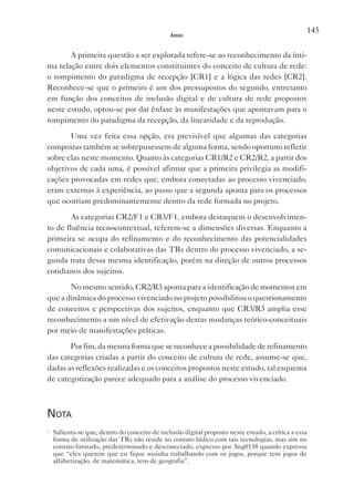 145
                                                Anexos


       A primeira questão a ser explorada refere-se ao reconhecimento da ínti-
ma relação entre dois elementos constituintes do conceito de cultura de rede:
o rompimento do paradigma de recepção [CR1] e a lógica das redes [CR2].
Reconhece-se que o primeiro é um dos pressupostos do segundo, entretanto
em função dos conceitos de inclusão digital e de cultura de rede propostos
neste estudo, optou-se por dar ênfase às manifestações que apontavam para o
rompimento do paradigma da recepção, da linearidade e da reprodução.

       Uma vez feita essa opção, era previsível que algumas das categorias
compostas também se sobrepusessem de alguma forma, sendo oportuno refletir
sobre elas neste momento. Quanto às categorias CR1/R2 e CR2/R2, a partir dos
objetivos de cada uma, é possível afirmar que a primeira privilegia as modifi-
cações provocadas em redes que, embora conectadas ao processo vivenciado,
eram externas à experiência, ao passo que a segunda aponta para os processos
que ocorriam predominantemente dentro da rede formada no projeto.

        As categorias CR2/F1 e CR3/F1, embora destaquem o desenvolvimen-
to de fluência tecnocontextual, referem-se a dimensões diversas. Enquanto a
primeira se ocupa do refinamento e do reconhecimento das potencialidades
comunicacionais e colaborativas das TRs dentro do processo vivenciado, a se-
gunda trata dessa mesma identificação, porém na direção de outros processos
cotidianos dos sujeitos.

       No mesmo sentido, CR2/R3 aponta para a identificação de momentos em
que a dinâmica do processo vivenciado no projeto possibilitou o questionamento
de conceitos e perspectivas dos sujeitos, enquanto que CR3/R3 amplia esse
reconhecimento a um nível de efetivação destas mudanças teórico-conceituais
por meio de manifestações práticas.

       Por fim, da mesma forma que se reconhece a possibilidade de refinamento
das categorias criadas a partir do conceito de cultura de rede, assume-se que,
dadas as reflexões realizadas e os conceitos propostos neste estudo, tal esquema
de categorização parece adequado para a análise do processo vivenciado.



nota
i
    Salienta-se que, dentro do conceito de inclusão digital proposto neste estudo, a crítica a essa
    forma de utilização das TRs não reside no contato lúdico com tais tecnologias, mas sim no
    contato limitado, predeterminado e desconectado, expresso por Ang0138 quando expressa
    que “eles querem que eu fique sozinha trabalhando com os jogos, porque tem jogos de
    alfabetização, de matemática, tem de geografia”.
 