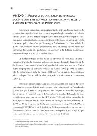 146
                                  Adriano Canabarro Teixeira


  anexo 4: proposta de experiênCia de formação
  doCente Com base no proCesso vivenCiado no proJeto
  emersão teCnológiCa de professores
           Este anexo se constitui numa apresentação sintética de uma proposta de
  construção e organização de um curso de especialização com vistas à vivência
  intensa de uma cultura de rede por parte dos alunos envolvidos. Sua gênese deu-
  se durante o acompanhamento da experiência de formação on-line desenvolvida
  e proposta pelo Laboratório de Tecnologias Audiovisuais da Universidade de
  Roma Três, no curso on-line Multimedialita’ per l’e-Learning, que se baseia nas
  premissas das teorias das pedagogias do e’lerning4 e da didática multimidial5
  desenvolvidas pelo grupo de estudo italiano.

           A fundamentação teórica básica da proposta foi construída durante o
  desenvolvimento da pesquisa realizada no projeto Emersão Tecnológica de
  Professores, e sua organização didático-pedagógica tem por base as reflexões
  acerca da proposta de currículo reticular de Ramal (2002, p. 185), da defini-
  ção de pedagogia em rede de Serpa (2004, p. 57) e da análise da experiência
  vivenciada por Silva ao refletir sobre como criar e professorar um curso on-line
  (2003, p. 51).

           Enquanto processo reticular e colaborativo, conta com o apoio de outros
  pesquisadores na área de informática educativa da Universidade de Passo Fundo
  e, uma vez que deverá ser proposto pela instituição e submetido à aprovação
  da Câmara de Educação Superior do Conselho Nacional de Educação, leva em
  consideração, além das normas da UPF, a lei n.º 9.394, de 20 de dezembro de
  1996, que estabelece as diretrizes e bases da educação nacional, o decreto n.º
  2.494, de 10 de fevereiro de 1998, que regulamenta o artigo 80 da LDB, e a
  resolução CNE/CES nº 1, de 3 de abril de 2001, que estabelece normas para o
  funcionamento de cursos de Pós-Graduação, em especial o seu artigo 3o, que
  trata especificamente de cursos de Pós-Graduação a distância.


  4
      Maiores informações em Maragliano (2004).
  5
      Maiores informações em Maragliano (2005) ou em <http://comunicazione.uniroma3.it/ma-
      nualemaragliano/>.
 