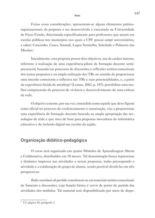 147
                                       Anexos


       Feitas essas considerações, apresentam-se alguns elementos prático-
organizacionais da proposta a ser desenvolvida e executada na Universidade
de Passo Fundo, direcionada especificamente para professores que atuam em
escolas públicas nos municípios nos quais a UPF possui campi universitários,
a saber: Carazinho, Casca, Sarandi, Lagoa vermelha, Soledade e Palmeira das
Missões.i

       Inicialmente, esta proposta possui dois objetivos, um de caráter interno,
referente à realização de uma experiência-piloto de formação docente semi-
presencial, baseada em processos de discussões e reflexões teórico-conceituais
dos temas propostos e na ampla utilização das TRs no sentido de proporcionar
uma imersão consciente e reflexiva nas TRs e suas potencialidades, e, a partir
da experiência lúcida de netcyborgs6 (Lemos, 2002, p. 187), possibilitar uma me-
lhor compreensão do processo de vivência e desenvolvimento de uma cultura
de rede.

       O objetivo externo, por sua vez, entendido como aquele que deve figurar
como oficial no processo de credenciamento e autorização, visa a proporcionar
uma experiência de formação docente baseada na ampla apropriação das tec-
nologias de rede e que sirva de base para propostas inovadoras de informática
educativa e de inclusão digital nas escolas da região.



Organização didático-pedagógica

       O curso será organizado em quatro Módulos de Aprendizagem Aberta
e Colaborativa, distribuídos em 18 meses. Tal denominação busca representar
a dinâmica impressa nas atividades a serem propostas, todas pressupondo a
atividade e a colaboração do grupo de alunos, sendo possível dividi-las em três
perspectivas:

       Redes conceituais de partida: constituem-se em materiais teórico-conceituais
de fomento a discussões, cuja função básica é servir de ponto de partida das
atividades dos módulos. Tal material será disponibilizado por meio de dispo-


6
    Cf. página 30, parágrafo 2.
 