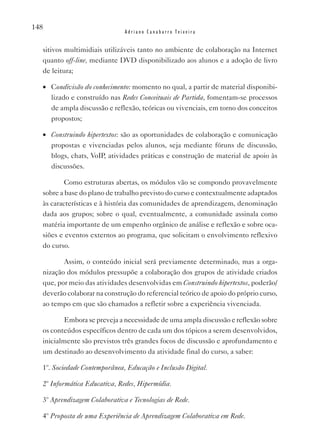 148
                              Adriano Canabarro Teixeira


  sitivos multimidiais utilizáveis tanto no ambiente de colaboração na Internet
  quanto off-line, mediante DvD disponibilizado aos alunos e a adoção de livro
  de leitura;

  •	 Condivisão do conhecimento: momento no qual, a partir de material disponibi-
     lizado e construído nas Redes Conceituais de Partida, fomentam-se processos
     de ampla discussão e reflexão, teóricas ou vivenciais, em torno dos conceitos
     propostos;

  •	 Construindo hipertextos: são as oportunidades de colaboração e comunicação
     propostas e vivenciadas pelos alunos, seja mediante fóruns de discussão,
     blogs, chats, voIP, atividades práticas e construção de material de apoio às
     discussões.

          Como estruturas abertas, os módulos vão se compondo provavelmente
  sobre a base do plano de trabalho previsto do curso e contextualmente adaptados
  às características e à história das comunidades de aprendizagem, denominação
  dada aos grupos; sobre o qual, eventualmente, a comunidade assinala como
  matéria importante de um empenho orgânico de análise e reflexão e sobre oca-
  siões e eventos externos ao programa, que solicitam o envolvimento reflexivo
  do curso.

         Assim, o conteúdo inicial será previamente determinado, mas a orga-
  nização dos módulos pressupõe a colaboração dos grupos de atividade criados
  que, por meio das atividades desenvolvidas em Construindo hipertextos, poderão/
  deverão colaborar na construção do referencial teórico de apoio do próprio curso,
  ao tempo em que são chamados a refletir sobre a experiência vivenciada.

          Embora se preveja a necessidade de uma ampla discussão e reflexão sobre
  os conteúdos específicos dentro de cada um dos tópicos a serem desenvolvidos,
  inicialmente são previstos três grandes focos de discussão e aprofundamento e
  um destinado ao desenvolvimento da atividade final do curso, a saber:

  1º. Sociedade Contemporânea, Educação e Inclusão Digital.

  2º Informática Educativa, Redes, Hipermídia.

  3º Aprendizagem Colaborativa e Tecnologias de Rede.

  4º Proposta de uma Experiência de Aprendizagem Colaborativa em Rede.
 