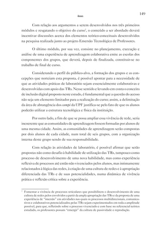 149
                                              Anexos


       Com relação aos argumentos a serem desenvolvidos nos três primeiros
módulos e resgatando o objetivo do curso7, o conteúdo a ser abordado deverá
incentivar discussões acerca dos elementos teórico-conceituais desenvolvidos
na pesquisa realizada junto ao projeto Emersão Tecnológica de Professores.

       O último módulo, por sua vez, consiste no planejamento, execução e
análise de uma experiência de aprendizagem colaborativa entre as escolas dos
componentes dos grupos, que deverá, depois de finalizada, constituir-se no
trabalho de final de curso.

       Considerando o perfil do público-alvo, a formação dos grupos e as con-
cepções que norteiam esta proposta, é possível apontar para a necessidade de
que as atividades práticas de laboratório sejam essencialmente colaborativas e
desenvolvidas com apoio das TRs. Nesse sentido e levando em conta o conceito
de inclusão digital proposto neste estudo, é fundamental que a questão do acesso
não seja um elemento limitador para a realização do curso; assim, a delimitação
da área de abrangência dos campi da UPF justifica-se pelo fato de que os alunos
poderão utilizar a estrutura tecnológica e física da instituição.

       Por outro lado, a fim de que se possa ampliar essa vivência de rede, seria
incoerente que as comunidades de aprendizagem fossem formadas por alunos de
uma mesma cidade. Assim, as comunidades de aprendizagem serão compostas
por dois alunos de cada cidade, num total de seis grupos, com a organização
interna deste grupo sendo de sua responsabilidade.

        Com relação às atividades de laboratório, é possível afirmar que serão
propostas não como desafio à habilidade de utilização das TRs, tampouco como
processo de desenvolvimento de uma nova habilidade, mas como experiência
reflexiva de processos até então não vivenciados pelos alunos, mas intimamente
relacionados à lógica das redes, à criação de uma cultura de redes e à apropriação
diferenciada das TRs e de suas potencialidades, numa dinâmica de vivência
prática e reflexão crítica sobre a experiência.


7
    Fomentar a vivência de processos reticulares que possibilitem o desenvolvimento de uma
    cultura de redes pelos envolvidos a partir da ampla apropriação das TRs e da proposta de uma
    experiência de “imersão” em atividades nas quais os processos multidirecionais, comunica-
    tivos e colaborativos potencializados pelas TRs sejam experimentados em toda a amplitude
    possível, para que, refletindo sobre o processo vivenciado e com base no referencial teórico
    estudado, os professores possam “emergir” da cultura de passividade e reprodução.
 