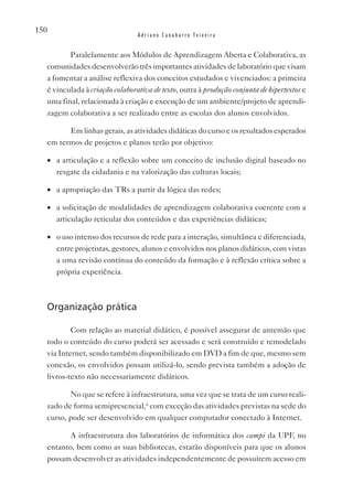 150
                                Adriano Canabarro Teixeira


         Paralelamente aos Módulos de Aprendizagem Aberta e Colaborativa, as
  comunidades desenvolverão três importantes atividades de laboratório que visam
  a fomentar a análise reflexiva dos conceitos estudados e vivenciados: a primeira
  é vinculada à criação colaborativa de texto, outra à produção conjunta de hipertextos e
  uma final, relacionada à criação e execução de um ambiente/projeto de aprendi-
  zagem colaborativa a ser realizado entre as escolas dos alunos envolvidos.

        Em linhas gerais, as atividades didáticas do curso e os resultados esperados
  em termos de projetos e planos terão por objetivo:

  •	 a articulação e a reflexão sobre um conceito de inclusão digital baseado no
     resgate da cidadania e na valorização das culturas locais;

  •	 a apropriação das TRs a partir da lógica das redes;

  •	 a solicitação de modalidades de aprendizagem colaborativa coerente com a
     articulação reticular dos conteúdos e das experiências didáticas;

  •	 o uso intenso dos recursos de rede para a interação, simultânea e diferenciada,
     entre projetistas, gestores, alunos e envolvidos nos planos didáticos, com vistas
     a uma revisão contínua do conteúdo da formação e à reflexão crítica sobre a
     própria experiência.



  Organização prática

          Com relação ao material didático, é possível assegurar de antemão que
  todo o conteúdo do curso poderá ser acessado e será construído e remodelado
  via Internet, sendo também disponibilizado em DvD a fim de que, mesmo sem
  conexão, os envolvidos possam utilizá-lo, sendo prevista também a adoção de
  livros-texto não necessariamente didáticos.

         No que se refere à infraestrutura, uma vez que se trata de um curso reali-
  zado de forma semipresencial,ii com exceção das atividades previstas na sede do
  curso, pode ser desenvolvido em qualquer computador conectado à Internet.

         A infraestrutura dos laboratórios de informática dos campi da UPF, no
  entanto, bem como as suas bibliotecas, estarão disponíveis para que os alunos
  possam desenvolver as atividades independentemente de possuírem acesso em
 