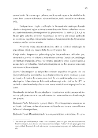 151
                                             Anexos


outros locais. Destaca-se que todos os ambientes de suporte às atividades do
curso, bem como os softwares a serem utilizados, serão baseados em software
livre.

        Está prevista a criação e utilização de fóruns de discussão que deverão
obedecer à seguinte lógica: acessando o ambiente dos fóruns, cada aluno encon-
tra, além do fórum didático específico do grupo do qual faz parte (1, 2, 3, 4, 5 ou
6), um geral voltado a questões relacionadas ao curso e um técnico destinado
ao registro de questões estritamente ligadas ao funcionamento das ferramentas
adotadas, ambos abertos a todos.

       No que se refere a recursos humanos, a fim de viabilizar a realização da
experiência, prevê-se a necessidade do envolvimento de:

Equipe técnica: Responsável pelas adequações das plataformas utilizadas, que,
inicialmente, deverá ser composta por alunos do curso de Ciência da Computação
que tenham interesse na área de informática educativa; após o início do curso, a
equipe deve ser reduzida a fim de existir sempre um ou dois alunos que possam
dar manutenção ao sistema.

Tutores:8 Encarregados de responder ao fórum específico do grupo sob sua
responsabilidade e acompanhar mais diretamente este grupo em todas as suas
atividades. A equipe de tutores, num total de seis, será formada pelos respon-
sáveis pelos Laboratórios de Informática dos campi universitários da UPF, os
quais deverão vivenciar igualmente um momento de formação preparatório ao
curso.

Coordenador dos tutores: Responsável pela organização e apoio à equipe de tu-
tores e pelo processo de acompanhamento do desenvolvimento de orientação
dos grupos;

Responsável pelos laboratórios e projeto técnico: Deverá organizar e coordenar as
atividades práticas e colaborativas desenvolvidas durante o curso nos ambientes
informatizados específicos;

Responsável geral: Deverá responder e acompanhar todas as atividades do curso.


8
    Destaca-se que a denominação “tutor” não é definitiva, uma vez que, num processo reticular
    de aprendizagem, mais do que uma figura responsável pela “tutela” de um grupo, prevê-se
    a necessidade de um nó de rede ativo e que pressuponha e fomente a atividade dos demais
    nós.
 