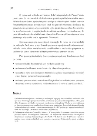 152
                                  Adriano Canabarro Teixeira


          O curso será sediado no Campus I da Universidade de Passo Fundo,
  onde, além do encontro inicial destinado a questões preliminares sobre as ca-
  racterísticas do curso, apresentação da equipe e considerações iniciais sobre as
  ferramentas utilizadas, e do encontro final, no qual será realizada a atividade de
  encerramento do curso, eventualmente serão propostas ocasiões de encontro,
  de aprofundamento e ampliação das temáticas tratadas e, eventualmente, de
  exercício no âmbito das atividades de laboratório. Essas ocasiões serão anunciadas
  em tempo adequado, sendo a presença facultativa.

         Enquanto requisito necessário à realização do curso, na oportunidade
  de validação final, cada grupo deverá apresentar o projeto realizado no quarto
  módulo. Além disso, também serão consideradas as atividades propostas no
  decorrer do curso, bem como a interação observada entre os alunos.

         Para a obtenção do título é necessário que cada um dos alunos, ao final
  do curso:

  •	 tenha usufruído dos materiais dos módulos didáticos;

  •	 tenha contribuído com as atividades de laboratório previstas;

  •	 tenha feito parte dos momentos de interação como é documentado no fórum
     e nos demais espaços de comunicação;

  •	 tenha se apresentado ao teste de verificação final na sede do curso, para uma
     discussão sobre a experiência realizada durante o curso e a atividade final.



  notas
  i Embora se reconheça que a redefinição de tempo e espaço já discutida neste estudo faz com
    que esta delimitação pareça incoerente, justifica-se que, enquanto experiência piloto, que
    além de algumas atividades presenciais prevê ampla utilização de TR, faz-se necessário que
    os alunos possam contar com locais onde tais recursos estejam disponíveis à sua utilização.
    Maiores informações sobre a estrutura multicampi da UPF podem ser acessadas em http://
    www.upf.br/campi/ . [Esta nota foi criada na página 120]
  ii Embora se reafirme a reflexão feita na nota “ii” do capítulo “O processo vivenciado no pro-
     jeto de Emersão Tecnológica de Professores” (cf. página 95), salienta-se que em função do
     determinado no artigo 3o da resolução CNE/CES Nº 1, de 3 de abril de 2001, não é possível
     realizar cursos nesta modalidade sem encontros presenciais [Esta nota foi criada na página
     124].
 