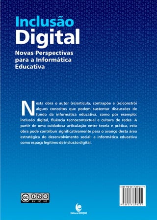 inclusão
novas perspectivas
para a informática
educativa




 N
          esta obra o autor (re)articula, contrapõe e (re)constrói
          alguns conceitos que podem sustentar discussões de
          fundo da informática educativa, como por exemplo:
 inclusão digital, fluência tecnocontextual e cultura de redes. A
 partir de uma cuidadosa articulação entre teoria e prática, esta
 obra pode contribuir significativamente para o avanço desta área
 estratégica do desenvolvimento social: a informática educativa
 como espaço legítimo de inclusão digital.
 