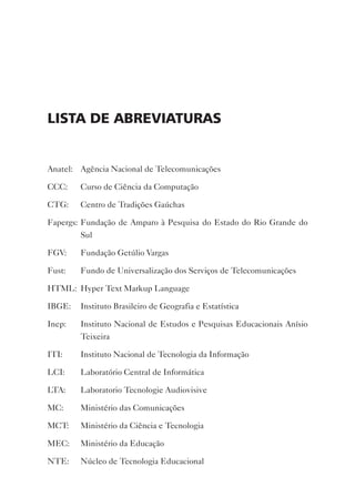 ListA de ABreviAturAs


Anatel: Agência Nacional de Telecomunicações

CCC:    Curso de Ciência da Computação

CTG:    Centro de Tradições Gaúchas

Fapergs: Fundação de Amparo à Pesquisa do Estado do Rio Grande do
         Sul

FGv:    Fundação Getúlio vargas

Fust:   Fundo de Universalização dos Serviços de Telecomunicações

HTML: Hyper Text Markup Language

IBGE:   Instituto Brasileiro de Geografia e Estatística

Inep:   Instituto Nacional de Estudos e Pesquisas Educacionais Anísio
        Teixeira

ITI:    Instituto Nacional de Tecnologia da Informação

LCI:    Laboratório Central de Informática

LTA:    Laboratorio Tecnologie Audiovisive

MC:     Ministério das Comunicações

MCT:    Ministério da Ciência e Tecnologia

MEC:    Ministério da Educação

NTE:    Núcleo de Tecnologia Educacional
 