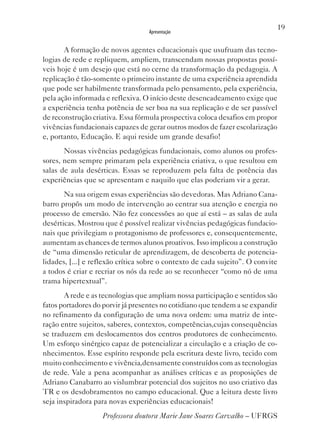 19
                                   Apresentação


       A formação de novos agentes educacionais que usufruam das tecno-
logias de rede e repliquem, ampliem, transcendam nossas propostas possí-
veis hoje é um desejo que está no cerne da transformação da pedagogia. A
replicação é tão-somente o primeiro instante de uma experiência aprendida
que pode ser habilmente transformada pelo pensamento, pela experiência,
pela ação informada e reflexiva. O início deste desencadeamento exige que
a experiência tenha potência de ser boa na sua replicação e de ser passível
de reconstrução criativa. Essa fórmula prospectiva coloca desafios em propor
vivências fundacionais capazes de gerar outros modos de fazer escolarização
e, portanto, Educação. E aqui reside um grande desafio!
       Nossas vivências pedagógicas fundacionais, como alunos ou profes-
sores, nem sempre primaram pela experiência criativa, o que resultou em
salas de aula desérticas. Essas se reproduzem pela falta de potência das
experiências que se apresentam e naquilo que elas poderiam vir a gerar.
       Na sua origem essas experiências são devedoras. Mas Adriano Cana-
barro propôs um modo de intervenção ao centrar sua atenção e energia no
processo de emersão. Não fez concessões ao que aí está – as salas de aula
desérticas. Mostrou que é possível realizar vivências pedagógicas fundacio-
nais que privilegiam o protagonismo de professores e, consequentemente,
aumentam as chances de termos alunos proativos. Isso implicou a construção
de “uma dimensão reticular de aprendizagem, de descoberta de potencia-
lidades, [...] e reflexão crítica sobre o contexto de cada sujeito”. O convite
a todos é criar e recriar os nós da rede ao se reconhecer “como nó de uma
trama hipertextual”.
       A rede e as tecnologias que ampliam nossa participação e sentidos são
fatos portadores do porvir já presentes no cotidiano que tendem a se expandir
no refinamento da configuração de uma nova ordem: uma matriz de inte-
ração entre sujeitos, saberes, contextos, competências,cujas consequências
se traduzem em deslocamentos dos centros produtores de conhecimento.
Um esforço sinérgico capaz de potencializar a circulação e a criação de co-
nhecimentos. Esse espírito responde pela escritura deste livro, tecido com
muito conhecimento e vivência,densamente construídos com as tecnologias
de rede. vale a pena acompanhar as análises críticas e as proposições de
Adriano Canabarro ao vislumbrar potencial dos sujeitos no uso criativo das
TR e os desdobramentos no campo educacional. Que a leitura deste livro
seja inspiradora para novas experiências educacionais!
                   Professora doutora Marie Jane Soares Carvalho – UFRGS
 