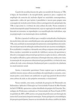 21
                                    Introdução


       A partir do reconhecimento de ações no sentido de formatar as TRs
à lógica da linearidade e da receptividade, aponta-se para a urgência da
ampliação do conceito de inclusão digital na sociedade contemporânea,
superando a ideia de que incluir é possibilitar o acesso para propor uma
concepção de inclusão como forma crítica e protagonista de apropriação das
TRs e cujo cerne é a vivência de uma cultura de rede. Nesse contexto a
escola desempenha papel fundamental, seja na superação do modelo social
baseado no consumo, na reprodução e na massificação dos indivíduos, seja
na perpetuação e na manutenção dessa realidade.

       De fato, é possível verificar que o modelo verticalizado e hierárquico
da escola única não tem contribuído para uma apropriação diferenciada das
TRs, mas auxiliado na manutenção dos processos contemporâneos de exclu-
são social por meio da utilização unidirecional de tais recursos tecnológicos.
Essa realidade é complexa e demanda um esforço conjunto entre poder pú-
blico, escolas e sociedade no sentido de viabilizar o acesso, de questionar e
discutir a concepção educacional que permeia as ações na área e, sobretudo,
de ampliar reflexões e ações referentes à formação docente, todas com vistas
à construção de um processo educacional que possibilite a vivência de uma
cultura de rede como elemento fundamental para o exercício da cidadania
no atual contexto social.

       Assim, é necessário questionar: Como esperar que os professores,
também imersos nessa cultura tecnológica de reprodução e consumo, cons-
truam junto a seus alunos um ambiente no qual seja possível desenvolver
uma cultura de rede se eles próprios raramente a vivenciaram?

       Nesse sentido, este texto, resultado da pesquisa de Doutorado em
Informática Aplicada à Educação na Universidade Federal do Rio Grande
do Sul (UFRGS), apresenta o relato detalhado do projeto de Emersão Tec-
nológica de Professores realizado na Universidade de Passo Fundo (UPF)
no período de 2001 a 2005, junto a um grupo de professores em formação de
cursos de Licenciatura daquela instituição. Numa perspectiva metodológica
de pesquisa participante, baseou-se em métodos de coleta e análise de dados
 