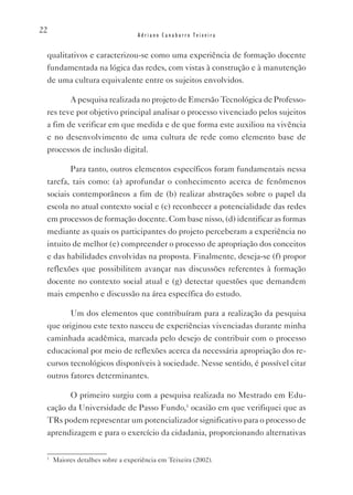 22
                                  Adriano Canabarro Teixeira


 qualitativos e caracterizou-se como uma experiência de formação docente
 fundamentada na lógica das redes, com vistas à construção e à manutenção
 de uma cultura equivalente entre os sujeitos envolvidos.

        A pesquisa realizada no projeto de Emersão Tecnológica de Professo-
 res teve por objetivo principal analisar o processo vivenciado pelos sujeitos
 a fim de verificar em que medida e de que forma este auxiliou na vivência
 e no desenvolvimento de uma cultura de rede como elemento base de
 processos de inclusão digital.

        Para tanto, outros elementos específicos foram fundamentais nessa
 tarefa, tais como: (a) aprofundar o conhecimento acerca de fenômenos
 sociais contemporâneos a fim de (b) realizar abstrações sobre o papel da
 escola no atual contexto social e (c) reconhecer a potencialidade das redes
 em processos de formação docente. Com base nisso, (d) identificar as formas
 mediante as quais os participantes do projeto perceberam a experiência no
 intuito de melhor (e) compreender o processo de apropriação dos conceitos
 e das habilidades envolvidas na proposta. Finalmente, deseja-se (f) propor
 reflexões que possibilitem avançar nas discussões referentes à formação
 docente no contexto social atual e (g) detectar questões que demandem
 mais empenho e discussão na área específica do estudo.

        Um dos elementos que contribuíram para a realização da pesquisa
 que originou este texto nasceu de experiências vivenciadas durante minha
 caminhada acadêmica, marcada pelo desejo de contribuir com o processo
 educacional por meio de reflexões acerca da necessária apropriação dos re-
 cursos tecnológicos disponíveis à sociedade. Nesse sentido, é possível citar
 outros fatores determinantes.

        O primeiro surgiu com a pesquisa realizada no Mestrado em Edu-
 cação da Universidade de Passo Fundo,1 ocasião em que verifiquei que as
 TRs podem representar um potencializador significativo para o processo de
 aprendizagem e para o exercício da cidadania, proporcionando alternativas

 1
     Maiores detalhes sobre a experiência em Teixeira (2002).
 