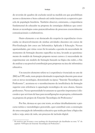 23
                                         Introdução


de reversão de quadros de exclusão social na medida em que possibilitam
acesso a elementos e bens culturais até então inacessíveis a expressiva par-
cela de população brasileira. Também observei, entretanto, a importância
fundamental do educador na proposta de estratégias didáticas que consi-
derem as tecnologias como potencializadoras de processos essencialmente
comunicacionais e colaborativos.

         Outro elemento a ser destacado diz respeito às experiências viven-
ciadas no desenvolvimento de minhas atividades docentes em cursos de
Pós-Graduação lato sensu em Informática Aplicada à Educação. Nessas
oportunidades, por várias vezes foi levantada a questão da necessidade de
momentos de formação docente específica na área, levando ao questiona-
mento do modelo de formação proposto nesses cursos e à necessidade de
experimentar um modelo de formação baseado na lógica das redes, a fim
de analisar a sua possível contribuição para propostas na área de informática
educativa.

         Um terceiro elemento refere-se à experiência vivenciada no ano de
2002 na UPF, onde, num projeto destinado à capacitação docente para atuar
com as novas tecnologias, denominado na época “Imersão Tecnológica de
Professores”, acentuou-se o reconhecimento da insuficiência da formação
superior com referência à capacitação tecnológica de seus alunos, futuros
professores. Nessa oportunidade levantaram-se questões importantes à dis-
cussão e que serviram de base para reconfigurações na pesquisa, culminando
na proposta do projeto de Emersão Tecnológica de Professores.2

         Por fim, destaca-se que este texto, ao relatar detalhadamente o per-
curso teórico e metodológico percorrido, quer contribuir com a construção
de uma concepção de informática educativa que tenha por base a lógica das
redes e seja, antes de tudo, um processo de inclusão digital.

2
    Os motivos que levaram a essa mudança de denominação são detalhados na nota “ii” do
    capítulo “O Projeto de Emersão Tecnológica de Professores”.
 