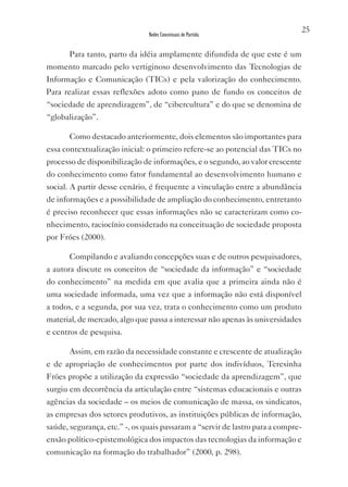 25
                               Redes Conceituais de Partida


       Para tanto, parto da idéia amplamente difundida de que este é um
momento marcado pelo vertiginoso desenvolvimento das Tecnologias de
Informação e Comunicação (TICs) e pela valorização do conhecimento.
Para realizar essas reflexões adoto como pano de fundo os conceitos de
“sociedade de aprendizagem”, de “cibercultura” e do que se denomina de
“globalização”.

       Como destacado anteriormente, dois elementos são importantes para
essa contextualização inicial: o primeiro refere-se ao potencial das TICs no
processo de disponibilização de informações, e o segundo, ao valor crescente
do conhecimento como fator fundamental ao desenvolvimento humano e
social. A partir desse cenário, é frequente a vinculação entre a abundância
de informações e a possibilidade de ampliação do conhecimento, entretanto
é preciso reconhecer que essas informações não se caracterizam como co-
nhecimento, raciocínio considerado na conceituação de sociedade proposta
por Fróes (2000).

       Compilando e avaliando concepções suas e de outros pesquisadores,
a autora discute os conceitos de “sociedade da informação” e “sociedade
do conhecimento” na medida em que avalia que a primeira ainda não é
uma sociedade informada, uma vez que a informação não está disponível
a todos, e a segunda, por sua vez, trata o conhecimento como um produto
material, de mercado, algo que passa a interessar não apenas às universidades
e centros de pesquisa.

       Assim, em razão da necessidade constante e crescente de atualização
e de apropriação de conhecimentos por parte dos indivíduos, Teresinha
Fróes propõe a utilização da expressão “sociedade da aprendizagem”, que
surgiu em decorrência da articulação entre “sistemas educacionais e outras
agências da sociedade – os meios de comunicação de massa, os sindicatos,
as empresas dos setores produtivos, as instituições públicas de informação,
saúde, segurança, etc.” -, os quais passaram a “servir de lastro para a compre-
ensão político-epistemológica dos impactos das tecnologias da informação e
comunicação na formação do trabalhador” (2000, p. 298).
 
