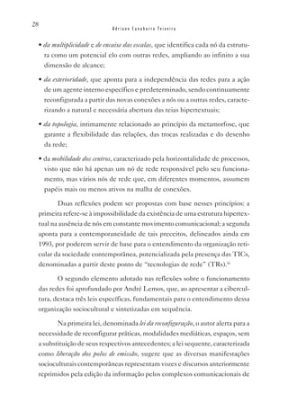 28
                             Adriano Canabarro Teixeira


 • da multiplicidade e de encaixe das escalas, que identifica cada nó da estrutu-
   ra como um potencial elo com outras redes, ampliando ao infinito a sua
   dimensão de alcance;

 • da exterioridade, que aponta para a independência das redes para a ação
   de um agente interno específico e predeterminado, sendo continuamente
   reconfigurada a partir das novas conexões a nós ou a outras redes, caracte-
   rizando a natural e necessária abertura das teias hipertextuais;

 • da topologia, intimamente relacionado ao princípio da metamorfose, que
   garante a flexibilidade das relações, das trocas realizadas e do desenho
   da rede;

 • da mobilidade dos centros, caracterizado pela horizontalidade de processos,
   visto que não há apenas um nó de rede responsável pelo seu funciona-
   mento, mas vários nós de rede que, em diferentes momentos, assumem
   papéis mais ou menos ativos na malha de conexões.

        Duas reflexões podem ser propostas com base nesses princípios: a
 primeira refere-se à impossibilidade da existência de uma estrutura hipertex-
 tual na ausência de nós em constante movimento comunicacional; a segunda
 aponta para a contemporaneidade de tais preceitos, delineados ainda em
 1993, por poderem servir de base para o entendimento da organização reti-
 cular da sociedade contemporânea, potencializada pela presença das TICs,
 denominadas a partir deste ponto de “tecnologias de rede” (TRs).iii

        O segundo elemento adotado nas reflexões sobre o funcionamento
 das redes foi aprofundado por André Lemos, que, ao apresentar a cibercul-
 tura, destaca três leis específicas, fundamentais para o entendimento dessa
 organização sociocultural e sintetizadas em sequência.

        Na primeira lei, denominada lei da reconfiguração, o autor alerta para a
 necessidade de reconfigurar práticas, modalidades mediáticas, espaços, sem
 a substituição de seus respectivos antecedentes; a lei sequente, caracterizada
 como liberação dos polos de emissão, sugere que as diversas manifestações
 socioculturais contemporâneas representam vozes e discursos anteriormente
 reprimidos pela edição da informação pelos complexos comunicacionais de
 