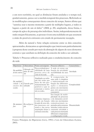 30
                                   Adriano Canabarro Teixeira


 a um novo território, no qual as distâncias foram anuladas e o tempo real,
 gradativamente, passa a ser a medida temporal dos processos. Referindo-se
 às modificações consequentes desse conceito de tempo, Santos afirma que
 “autoriza usar o mesmo momento a partir de múltiplos lugares, e todos os
 lugares a partir de um só deles” (2004, p. 28), ampliando, dessa forma, o
 campo de ação e de presença dos indivíduos. Assim, independentemente de
 onde estejam fisicamente, as pessoas vivem uma realidade em que assumem
 o status de possíveis emissores em estado de permanente recepção.

        Além da natural e forte relação existente entre os dois conceitos
 apresentados, destacamos as aproximações que interessam particularmente
 à proposta deste estudo por meio da abstração de alguns de seus elementos
 centrais e que auxiliam na definição do conceito de redes a ser adotado.

 Tabela 1: Processo reflexivo realizado para o estabelecimento do conceito
 de rede

     Hipertexto   Cibercultura     Ponto convergente   Processo reflexivo          Característica
                                   Necessidade/pos-    A rede só existe em
                    Liberação dos
     Da mobilida-                  sibilidade de uma   função da atividade/
                    polos de emis-                                                 Atividade
     de dos centros                postura ativa de    acessibilidade de seus
                    são
                                   cada nó da rede.    nós.
                                                       A composição de
                               Ampliação ou redu-
                                                       uma rede é complexa
                               ção das redes por
     Da multipli-                                      e indeterminada em
                               meio de nós per-
     cidade e de Conexão gene-                         função das diferentes
                               manentemente dis-                                   Complexidade
     encaixe das ralizada                              a ções e elementos
                               poníveis e que se
     escalas                                           postos em movimento
                               conectam a outros
                                                       para o(s) processo(s)
                               nós ou redes.
                                                       corrente(s).
                                                       Em função da multi-
                                                       plicidade de processos
                              Dinâmica impressa        e de elementos envol-
                              à rede em função         vidos nos movimentos
                              da ação de seus nós,     comunicacionais su-
     Da metamor- Reconfigura-
                              dos processos cor-       portados pela estrutura     Dinamicidade
     fose        ção
                              rentes e das novas       reticular, a rede está em
                              requisições feitas à     constante atividade e
                              estrutura reticular.     cada processo demanda
                                                       diferentes composições
                                                       e configurações à rede.

 Fontes: Princípios do Hipertexto (Lévy, 1993) e Leis da Cibercultura (Lemos,
 2003).
 