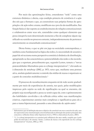 31
                                        Redes Conceituais de Partida


          Por meio das aproximações feitas, entendemos “rede” como uma
estrutura dinâmica e aberta, cuja condição primeira de existência é a ação
dos nós que a formam e que, ao construírem suas próprias formas de apro-
priação e de ação sobre a trama, modificam-na e por ela são modificados. Sua
função básica é dar suporte ao estabelecimento de relações comunicacionais
e colaborativas entre seus nós, entendidos como qualquer elemento que
possa integrá-la num determinado momento a fim de completar algum sig-
nificado ou sentido no processo corrente, independentemente de pertencer
anteriormente ao emaranhado comunicacional.2

          Dessa forma, o que se põe em jogo na sociedade contemporânea, e
também como fundamental na lógica das redes, é a necessidade de assumir o
papel de nó na trama numa perspectiva contrária à dinâmica de distribuição,
apropriando-se das características e potencialidades das redes e das tecnolo-
gias que a suportam, procedimento que, segundo Lemos, remete a “novas
potencialidades libertadoras para os cyborgs interpretativos”,3 elevando-os
à dimensão de netcyborgs (2002, p. 187), seres que, mediante uma postura
ativa, anulam gradativamente o controle das mídias de massa e organizam-se
a partir de conexões multidirecionais.iv

          O processo de reconhecimento enquanto nó de rede ocorre gradual-
mente por meio de experiências de autoria, nas quais, pelas modificações
impressas pelo sujeito na rede de significações na qual se encontra, ele
próprio seja reconfigurado e possa se sentir capaz de, com o aprimoramento
das habilidades envolvidas e da reflexão crítica sobre suas manifestações
criativas, experimentar autorias mais complexas e significativas para ele e
para a trama hipertextual, passando a uma dimensão de sujeito-autor.v

2
    Salientamos que tal definição não tem o objetivo de constituir um novo conceito de rede, mas
    de representar uma sistematização conceitual baseada na abstração dos pontos principais dos
    conceitos e reflexões feitas sobre hipertexto (Lévy, 1993) e cibercultura (Lemos, 2003).
3
    “[...] o cyborg interpretativo se constitui pela influência dos mass media, coagido que é pelo
    poder da televisão e do cinema. Assim, a cultura de massa e do espetáculo nos fez cyborgs
    interpretativos” (Lemos, 2002, p. 185).
 