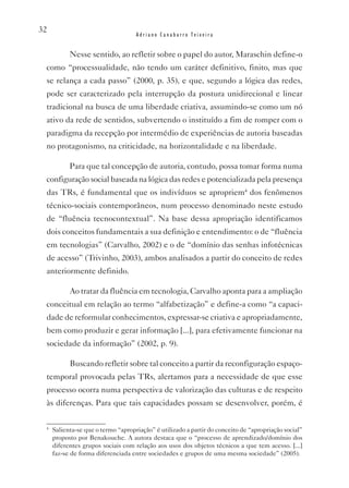 32
                                    Adriano Canabarro Teixeira


           Nesse sentido, ao refletir sobre o papel do autor, Maraschin define-o
 como “processualidade, não tendo um caráter definitivo, finito, mas que
 se relança a cada passo” (2000, p. 35), e que, segundo a lógica das redes,
 pode ser caracterizado pela interrupção da postura unidirecional e linear
 tradicional na busca de uma liberdade criativa, assumindo-se como um nó
 ativo da rede de sentidos, subvertendo o instituído a fim de romper com o
 paradigma da recepção por intermédio de experiências de autoria baseadas
 no protagonismo, na criticidade, na horizontalidade e na liberdade.

           Para que tal concepção de autoria, contudo, possa tomar forma numa
 configuração social baseada na lógica das redes e potencializada pela presença
 das TRs, é fundamental que os indivíduos se apropriem4 dos fenômenos
 técnico-sociais contemporâneos, num processo denominado neste estudo
 de “fluência tecnocontextual”. Na base dessa apropriação identificamos
 dois conceitos fundamentais a sua definição e entendimento: o de “fluência
 em tecnologias” (Carvalho, 2002) e o de “domínio das senhas infotécnicas
 de acesso” (Trivinho, 2003), ambos analisados a partir do conceito de redes
 anteriormente definido.

           Ao tratar da fluência em tecnologia, Carvalho aponta para a ampliação
 conceitual em relação ao termo “alfabetização” e define-a como “a capaci-
 dade de reformular conhecimentos, expressar-se criativa e apropriadamente,
 bem como produzir e gerar informação [...], para efetivamente funcionar na
 sociedade da informação” (2002, p. 9).

           Buscando refletir sobre tal conceito a partir da reconfiguração espaço-
 temporal provocada pelas TRs, alertamos para a necessidade de que esse
 processo ocorra numa perspectiva de valorização das culturas e de respeito
 às diferenças. Para que tais capacidades possam se desenvolver, porém, é

 4
     Salienta-se que o termo “apropriação” é utilizado a partir do conceito de “apropriação social”
     proposto por Benakouche. A autora destaca que o “processo de aprendizado/domínio dos
     diferentes grupos sociais com relação aos usos dos objetos técnicos a que tem acesso. [...]
     faz-se de forma diferenciada entre sociedades e grupos de uma mesma sociedade” (2005).
 