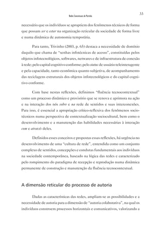 33
                               Redes Conceituais de Partida


necessário que os indivíduos se apropriem dos fenômenos técnicos de forma
que possam ser e estar na organização reticular da sociedade de forma livre
e numa dinâmica de autonomia temporária.

       Para tanto, Trivinho (2003, p. 65) destaca a necessidade de domínio
daquilo que chama de “senhas infotécnicas de acesso”, constituídas pelos
objetos infotecnológicos, softwares, netwares e de infraestrutura de conexão
à rede; pelo capital cognitivo conforme; pelo status de usuário teleinteragente
e pela capacidade, tanto econômica quanto subjetiva, de acompanhamento
das reciclagens estruturais dos objetos infotecnológicos e do capital cogni-
tivo conforme.

       Com base nestas reflexões, definimos “fluência tecnocontextual”
como um processo dinâmico e provisório que se renova e aprimora na ação
e na interação dos nós sobre e na rede de sentidos e suas interconexões.
Para isso, é essencial a apropriação crítico-reflexiva dos fenômenos socio-
técnicos numa perspectiva de contextualização sociocultural, bem como o
desenvolvimento e a manutenção das habilidades necessárias à interação
com e através deles.

       Definidos esses conceitos e propostas essas reflexões, há urgência no
desenvolvimento de uma “cultura de rede”, entendida como um conjunto
complexo de sentidos, concepções e condutas fundamentais aos indivíduos
na sociedade contemporânea, baseado na lógica das redes e caracterizado
pelo rompimento do paradigma de recepção e reprodução numa dinâmica
permanente de construção e manutenção da fluência tecnocontextual.



A dimensão reticular do processo de autoria

       Dadas as características das redes, ampliam-se as possibilidades e a
necessidade de autoria para a dimensão de “autoria colaborativa”, na qual os
indivíduos constroem processos horizontais e comunicativos, valorizando a
 