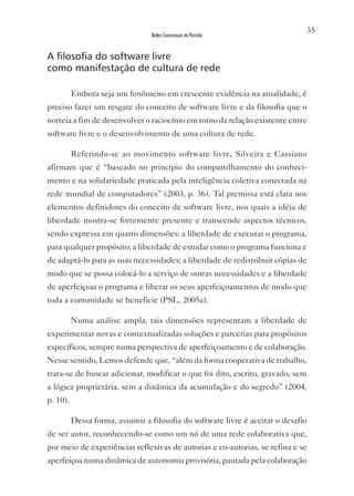 35
                                 Redes Conceituais de Partida


A filosofia do software livre
como manifestação de cultura de rede

          Embora seja um fenômeno em crescente evidência na atualidade, é
preciso fazer um resgate do conceito de software livre e da filosofia que o
norteia a fim de desenvolver o raciocínio em torno da relação existente entre
software livre e o desenvolvimento de uma cultura de rede.

          Referindo-se ao movimento software livre, Silveira e Cassiano
afirmam que é “baseado no princípio do compartilhamento do conheci-
mento e na solidariedade praticada pela inteligência coletiva conectada na
rede mundial de computadores” (2003, p. 36). Tal premissa está clara nos
elementos definidores do conceito de software livre, nos quais a idéia de
liberdade mostra-se fortemente presente e transcende aspectos técnicos,
sendo expressa em quatro dimensões: a liberdade de executar o programa,
para qualquer propósito; a liberdade de estudar como o programa funciona e
de adaptá-lo para as suas necessidades; a liberdade de redistribuir cópias de
modo que se possa colocá-lo a serviço de outras necessidades e a liberdade
de aperfeiçoar o programa e liberar os seus aperfeiçoamentos de modo que
toda a comunidade se beneficie (PSL, 2005a).

          Numa análise ampla, tais dimensões representam a liberdade de
experimentar novas e contextualizadas soluções e parcerias para propósitos
específicos, sempre numa perspectiva de aperfeiçoamento e de colaboração.
Nesse sentido, Lemos defende que, “além da forma cooperativa de trabalho,
trata-se de buscar adicionar, modificar o que foi dito, escrito, gravado, sem
a lógica proprietária, sem a dinâmica da acumulação e do segredo” (2004,
p. 10).

          Dessa forma, assumir a filosofia do software livre é aceitar o desafio
de ser autor, reconhecendo-se como um nó de uma rede colaborativa que,
por meio de experiências reflexivas de autorias e co-autorias, se refina e se
aperfeiçoa numa dinâmica de autonomia provisória, pautada pela colaboração
 