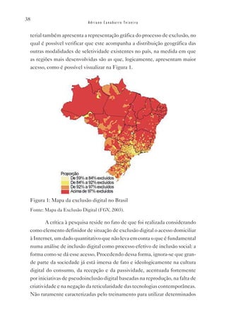 38
                            Adriano Canabarro Teixeira


 terial também apresenta a representação gráfica do processo de exclusão, no
 qual é possível verificar que este acompanha a distribuição geográfica das
 outras modalidades de seletividade existentes no país, na medida em que
 as regiões mais desenvolvidas são as que, logicamente, apresentam maior
 acesso, como é possível visualizar na Figura 1.




 Figura 1: Mapa da exclusão digital no Brasil
 Fonte: Mapa da Exclusão Digital (FGv, 2003).

         A crítica à pesquisa reside no fato de que foi realizada considerando
 como elemento definidor de situação de exclusão digital o acesso domiciliar
 à Internet, um dado quantitativo que não leva em conta o que é fundamental
 numa análise de inclusão digital como processo efetivo de inclusão social: a
 forma como se dá esse acesso. Procedendo dessa forma, ignora-se que gran-
 de parte da sociedade já está imersa de fato e ideologicamente na cultura
 digital do consumo, da recepção e da passividade, acentuada fortemente
 por iniciativas de pseudoinclusão digital baseadas na reprodução, na falta de
 criatividade e na negação da reticularidade das tecnologias contemporâneas.
 Não raramente caracterizadas pelo treinamento para utilizar determinados
 