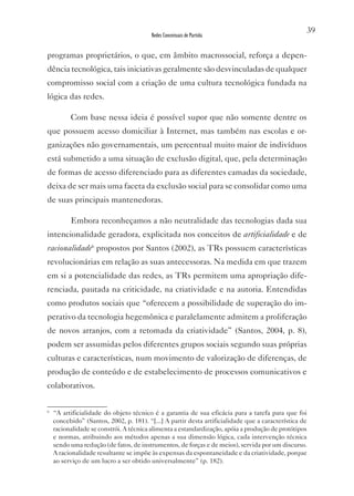 39
                                         Redes Conceituais de Partida


programas proprietários, o que, em âmbito macrossocial, reforça a depen-
dência tecnológica, tais iniciativas geralmente são desvinculadas de qualquer
compromisso social com a criação de uma cultura tecnológica fundada na
lógica das redes.

          Com base nessa ideia é possível supor que não somente dentre os
que possuem acesso domiciliar à Internet, mas também nas escolas e or-
ganizações não governamentais, um percentual muito maior de indivíduos
está submetido a uma situação de exclusão digital, que, pela determinação
de formas de acesso diferenciado para as diferentes camadas da sociedade,
deixa de ser mais uma faceta da exclusão social para se consolidar como uma
de suas principais mantenedoras.

          Embora reconheçamos a não neutralidade das tecnologias dada sua
intencionalidade geradora, explicitada nos conceitos de artificialidade e de
racionalidade6 propostos por Santos (2002), as TRs possuem características
revolucionárias em relação as suas antecessoras. Na medida em que trazem
em si a potencialidade das redes, as TRs permitem uma apropriação dife-
renciada, pautada na criticidade, na criatividade e na autoria. Entendidas
como produtos sociais que “oferecem a possibilidade de superação do im-
perativo da tecnologia hegemônica e paralelamente admitem a proliferação
de novos arranjos, com a retomada da criatividade” (Santos, 2004, p. 8),
podem ser assumidas pelos diferentes grupos sociais segundo suas próprias
culturas e características, num movimento de valorização de diferenças, de
produção de conteúdo e de estabelecimento de processos comunicativos e
colaborativos.

6
    “A artificialidade do objeto técnico é a garantia de sua eficácia para a tarefa para que foi
    concebido” (Santos, 2002, p. 181). “[...] A partir desta artificialidade que a característica de
    racionalidade se constrói. A técnica alimenta a estandardização, apóia a produção de protótipos
    e normas, atribuindo aos métodos apenas a sua dimensão lógica, cada intervenção técnica
    sendo uma redução (de fatos, de instrumentos, de forças e de meios), servida por um discurso.
    A racionalidade resultante se impõe às expensas da espontaneidade e da criatividade, porque
    ao serviço de um lucro a ser obtido universalmente” (p. 182).
 