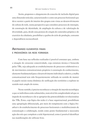 40
                           Adriano Canabarro Teixeira


       Assim, propomos o alargamento do conceito de inclusão digital para
 uma dimensão reticular, caracterizando-o como um processo horizontal que
 deve ocorrer a partir do interior dos grupos com vistas ao desenvolvimento
 de cultura de rede, numa perspectiva que considere processos de interação,
 de construção de identidade, de ampliação da cultura e de valorização da
 diversidade, para, desde uma postura de criação de conteúdos próprios e de
 exercício da cidadania, possibilitar a quebra do ciclo de produção, consumo
 e dependência tecnocultural.



 abstraindo elementos finais
 e provisórios da rede formada


       Com base nas reflexões realizadas é possível constatar que, embora
 a situação de crescente conectividade, cuja estrutura técnica é fornecida
 pelas TRs, seja adequada ao estabelecimento de processos colaborativos e
 de movimentos comunicacionais propícios à construção do conhecimento,
 elemento fundamental para o desenvolvimento individual e coletivo, a malha
 comunicacional tem sido frequentemente utilizada no sentido de manter
 os papéis sociais numa dinâmica de unificação dos territórios a explorar no
 sentido mais amplo do termo.

       Nesse sentido, é preciso reconhecer a situação de imersão tecnológica
 a que os indivíduos estão submetidos, num nível de complexidade tal que os
 impede de reconhecer e de se apropriar das potencialidades revolucionárias
 das TRs. Estas, cuja lógica das redes é a base organizacional, possibilitam
 uma apropriação diferenciada, por meio do rompimento com a lógica bro-
 adcast e do estabelecimento de processos horizontais e multidirecionais de
 comunicação e colaboração, tendo como ponto fundamental a necessária
 ação dos nós que compõem a rede hipertextual, como é possível identificar
 nas manifestações de software livre.
 