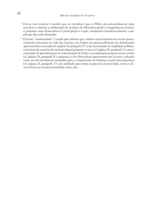 42
                                       Adriano Canabarro Teixeira

 vi
       Faz-se esta ressalva à medida que se reconhece que os Wikis são potencialmente mais
       acessíveis e abertos à colaboração de usuários de diferentes perfis e competências técnicas
       e, portanto, mais democráticos à participação e à ação, ampliando consideravelmente a am-
       plitude das redes formadas.
 vii
       O termo “unanimidade” é usado para afirmar que, embora sejam fenômenos sociais poten-
       cialmente presentes na vida das pessoas, em função do processo/formato de globalização
       apresentado/vivenciado (cf. página 36, parágrafo 2º), e da necessidade de ampliação político-
       conceitual do conceito de inclusão digital proposto na tese (cf. página 39, parágrafo 1º), nem a
       sociedade da aprendizagem na conceituação de Fróes e na ampliação proposta neste estudo
       (cf. página 24, parágrafo 4º), tampouco o de cibercultura apresentado por Lemos e adotado
       como um dos fenômenos estudados para a compreensão da dinâmica social contemporânea
       (cf. página 25, parágrafo 3º), são realidade para todas as parcelas da sociedade, nem se de-
       senvolvem na mesma intensidade entre elas.
 