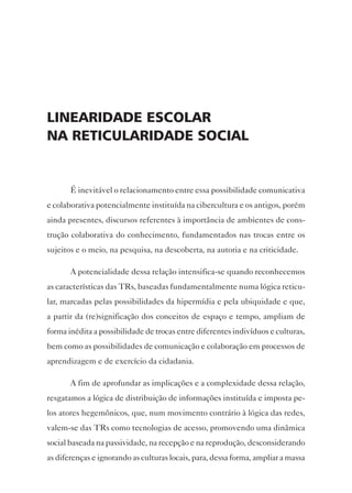 LineAridAde escoLAr
nA reticuLAridAde sociAL


       É inevitável o relacionamento entre essa possibilidade comunicativa
e colaborativa potencialmente instituída na cibercultura e os antigos, porém
ainda presentes, discursos referentes à importância de ambientes de cons-
trução colaborativa do conhecimento, fundamentados nas trocas entre os
sujeitos e o meio, na pesquisa, na descoberta, na autoria e na criticidade.

       A potencialidade dessa relação intensifica-se quando reconhecemos
as características das TRs, baseadas fundamentalmente numa lógica reticu-
lar, marcadas pelas possibilidades da hipermídia e pela ubiquidade e que,
a partir da (re)significação dos conceitos de espaço e tempo, ampliam de
forma inédita a possibilidade de trocas entre diferentes indivíduos e culturas,
bem como as possibilidades de comunicação e colaboração em processos de
aprendizagem e de exercício da cidadania.

       A fim de aprofundar as implicações e a complexidade dessa relação,
resgatamos a lógica de distribuição de informações instituída e imposta pe-
los atores hegemônicos, que, num movimento contrário à lógica das redes,
valem-se das TRs como tecnologias de acesso, promovendo uma dinâmica
social baseada na passividade, na recepção e na reprodução, desconsiderando
as diferenças e ignorando as culturas locais, para, dessa forma, ampliar a massa
 