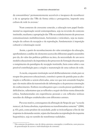 45
                                Linearidade Escolar na Reticularidade Social


de consumidores1 permanentemente acessíveis e incapazes de reconhecer
e de se apropriar das TRs de forma crítica e protagonista, impondo uma
cultura de rede às avessas.i

          Num contexto de crescente conexão, a educação tem papel funda-
mental na organização social contemporânea, seja na reversão do contexto
instituído, mediante a apropriação das TRs no estabelecimento de processos
comunicacionais multidirecionais, horizontais e reticulares, seja na manu-
tenção da cultura da recepção e da reprodução, fundamentais à imposição
cultural e à dominação social.

          Assim, a partir do reconhecimento do valor estratégico da educação,
aprofundamos a análise de elementos acerca dos diferentes papéis assumidos
por ela, do valor das políticas públicas na área, da necessidade de um novo
modelo educacional e da importância dos processos de formação docente para
o rompimento do paradigma de recepção instituído, bem como sobre a sua
possível contribuição para a criação e manutenção de uma cultura de rede.

          A escola, enquanto instituição social deliberadamente criada para se
ocupar dos processos educacionais, constitui o ponto de partida para as abs-
trações e reflexões a serem efetivadas, uma vez que tem assumido funções
que vão muito além da transmissão de informações e da pretensa construção
do conhecimento. Embora reconheçamos que a escola possui qualidades e
deficiências, salientamos que as reflexões a seguir são feitas numa dimensão
crítica, fundamentadas em experiências pessoais e em reflexões teóricas
nascidas de diálogos estabelecidos com diferentes autores.

          Por esse motivo, comungamos da afirmação de Serpa de que “a escola
nunca é, de forma absoluta, reprodutora ou transformadora somente” (2004,
p. 65), pois, como produto da sociedade, pode se (re)configurar a fim de dar
respostas às demandas sociais, sejam elas baseadas na reprodução do esquema
hegemônico, seja no sentido de transformar realidades.

1
    Não somente de produtos, mas de ideias, posturas, concepções e tendências, num processo
    de generalização de acesso e individualização do consumo.
 